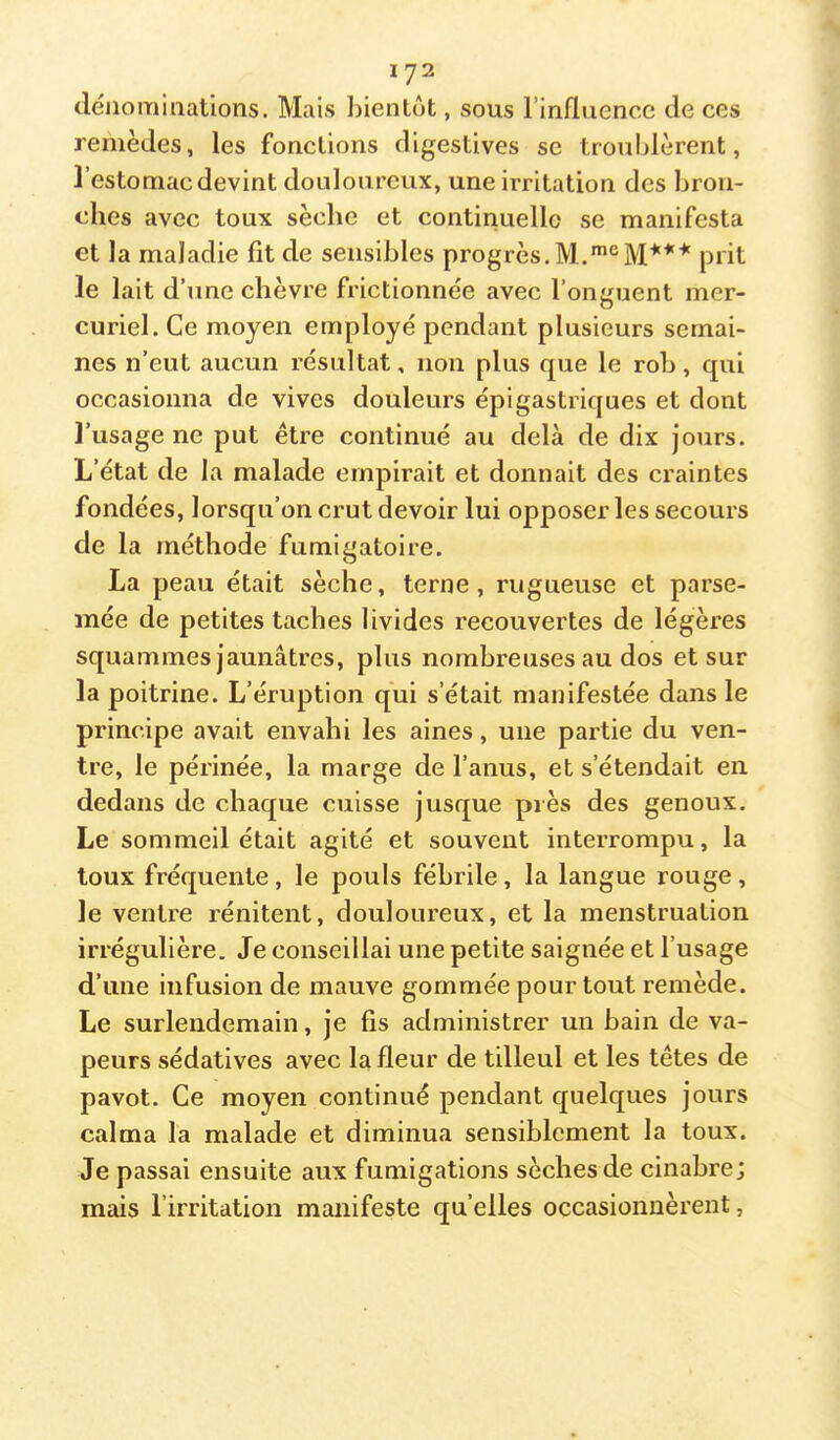 déiio mi nations. Mais bientôt, sous rinflnencc de ces remèdes, les fonctions digestives se troublèrent, l’estomac devint douloureux, une irritation des bron- ches avec toux sèche et continuelle se manifesta et la maladie fit de sensibles progrès.prit le lait d’une chèvre frictionnée avec l’onguent mer- curiel. Ce moyen employé pendant plusieurs semai- nes n’eut aucun résultat, non plus que le rob, qui occasionna de vives douleurs épigastriques et dont l’usage ne put être continué au delà de dix jours. L’état de la malade empirait et donnait des craintes fondées, lorsqu’on crut devoir lui opposer les secours de la méthode fumigatoire. La peau était sèche, terne, rugueuse et parse- mée de petites taches livides recouvertes de légères squammes jaunâtres, plus nombreuses au dos et sur la poitrine. L’éruption qui s’était manifestée dans le principe avait envahi les aines, une partie du ven- tre, le périnée, la marge de l’anus, et s’étendait en dedans de chaque cuisse jusque près des genoux. Le sommeil était agité et souvent interrompu, la toux fréquente , le pouls fébrile , la langue rouge , le ventre rénitent, douloureux, et la menstruation irrégulière. Je conseillai une petite saignée et l’usage d’une infusion de mauve gommée pour tout remède. Le surlendemain, je fis administrer un bain de va- peurs sédatives avec la fleur de tilleul et les têtes de pavot. Ce moyen continué pendant quelques jours calma la malade et diminua sensiblement la toux. Je passai ensuite aux fumigations sèches de cinabre; mais l’irritation manifeste quelles occasionnèrent,