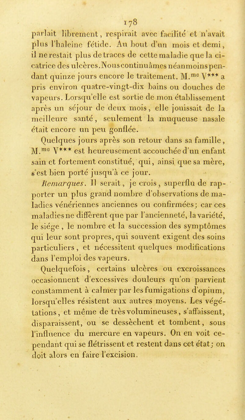 parlait ll])remcnt, respirait avec facilité et n’avait plus l’haleiiic fétide. An bout d’un mois et demi, il ne restait plus de traces de cette maladie que la ci- catrice des ulcères.Nouscontinuârnes néanmoinspen- dant quinze jours encore le traitement. M.*® V*** a pris environ quatre-vingt-dix bains ou douches de vapeurs. Lorsqu’elle est sortie de mon établissement après un séjour de deux mois, elle jouissait de la meilleure santé, seulement la muqueuse nasale était encore un peu gonflée. Quelques jours après son retour dans sa famille, jyj me est heureusement accouchée d’un enfant sain et fortement constitué, qui, ainsi que sa mère, s’est bien porté jusqu’à ce jour. Remarques. Il serait, je crois, superflu de rap- porter un plus grand nombre d’observations de ma- ladies vénériennes anciennes ou confirmées; car ces maladies ne diffèrent que par l’ancienneté, la variété, le siège , le nombre et la succession des symptômes qui leur sont propres, qui souvent exigent des soins particuliers, et nécessitent quelques modifications dans l’emploi des vapeurs. Quelquefois, certains ulcères ou excroissances occasionnent d’excessives douleurs qu’on parvient constamment à calmer par les fumigations d’opium, lorsqu’elles résistent aux auti-es moyens. Les végé- tations, et même de très volumineuses, s’affaissent, disparaissent, ou se dessèchent et tombent, sous l’influence du mercure en vapeurs. On en voit ce- pendant qui se flétrissent et restent dans cet état; on doit alors en faire l’excision.