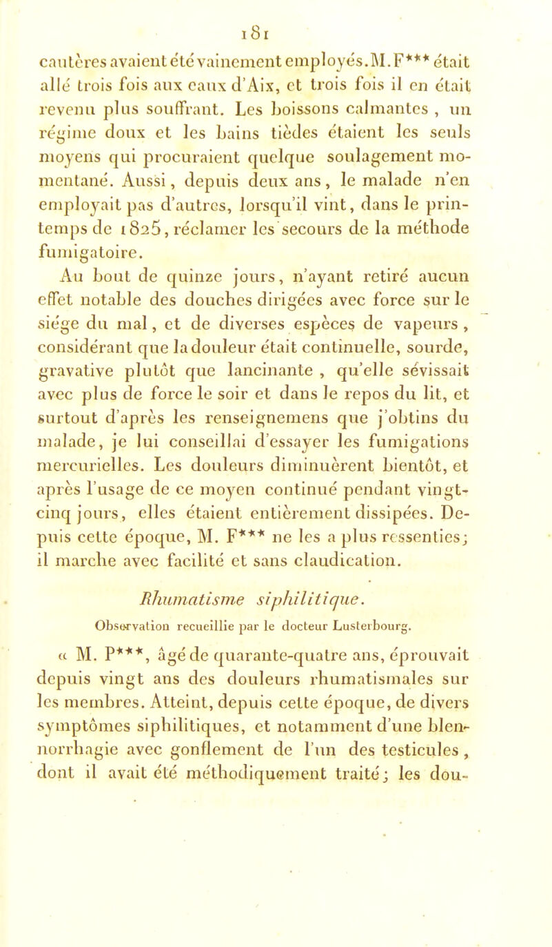 cautères avaient etc vainement employés.M.F*** était allé trois fois aux eaux d’Aix, et trois fois il en était revenu plus souffrant. Les boissons calmantes , un régime doux et les bains tièdes étaient les seuls moyens qui procuraient quelque soulagement mo- mentané. Aussi, depuis deux ans, le malade n’en emplojMit pas d’autres, lorsqu’il vint, dans le prin- temps de 1825, réclamer les secours de la méthode fumigatoire. Au bout de quinze jours, n’ayant retiré aucun effet notable des douches dirigées avec force sur le siège du mal, et de diverses espèces de vapeurs , considérant que la douleur était continuelle, sourde, gravative plutôt que lancinante , qu’elle sévissait avec plus de force le soir et dans le repos du lit, et surtout d’après les renseignemens que j’obtins du malade, je lui conseillai d’essayer les fumigations mercurielles. Les douleurs diminuèrent bientôt, et après l’usage de ce moyen continué pendant vingt- cinq jours, elles étaient entièrement dissipées. De- puis cette époque, M. F*** ne les a plus ressenties; il marche avec facilité et sans claudication. Rhumatisme siphilitîque. Obsorvation recueillie par le docteur Lusterbourg. « M. P***, âgé de quarante-quatre ans, éprouvait depuis vingt ans des douleurs rhumatismales sur les membres. Atteint, depuis cette époque, de divers symptômes siphilitiques, et notamment d’une blen- norrhagie avec gonflement de l’un des testicules , dont il avait été méthodiquement traité; les dou-