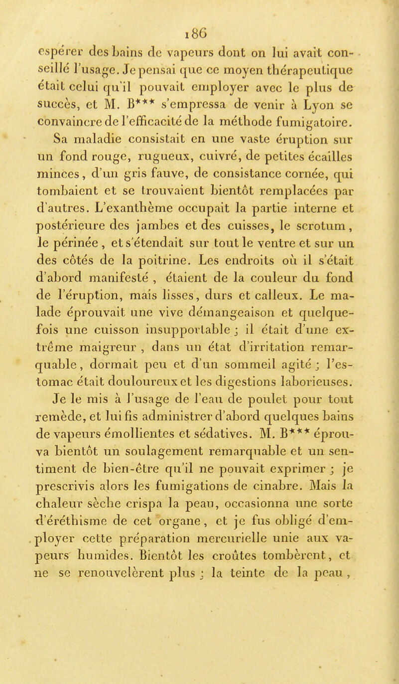 i8G espérer des bains de vapeurs dont on lui avait con- seillé l’usage, dépensai que ce moyen thérapeutique était celui qu’il pouvait employer avec le plus de succès, et M. B*** s’empressa de venir à Lyon se convaincre de l’efficacité de la méthode fumigatoire. Sa maladie consistait en une vaste éruption sur un fond rouge, rugueux, cuivré, de petites écailles minces, d’un gris fauve, de consistance cornée, qui tombaient et se trouvaient bientôt remplacées par d’autres. L’exanthème occupait la partie interne et postérieure des jamhes et des cuisses, le scrotum, le périnée , et s'étendait sur tout le ventre et sur un des côtés de la poitrine. Les endroits où il s’était d’abord manifesté , étaient de la couleur du fond de l’éruption, mais lisses, durs et calleux. Le ma- lade éprouvait une vive démangeaison et quelque- fois une cuisson insupportable ; il était d’une ex- trême maigreur , dans un état d’irritation remar- quable , dormait peu et d’un sommeil agité j l’es- tomac était douloureux et les digestions laborieuses. Je le mis à l’usage de l’eau de poulet pour tout remède, et lui lis administrer d’abord quelques bains de vapeurs émollientes et sédatives. M. éprou- va bientôt un soulagement remarquable et un sen- timent de bien-être qu’il ne pouvait exprimer ; je prescrivis alors les fumigations de cinabre. Mais la chaleur sèche crispa la peau, occasionna une sorte d’éréthisme de cet organe, et je fus obligé d’em- ployer cette préparation mercurielle unie aux va- peurs humides. Bientôt les croûtes tombèrent, et ne se renouvelèrent plus j la teinte de la peau ,