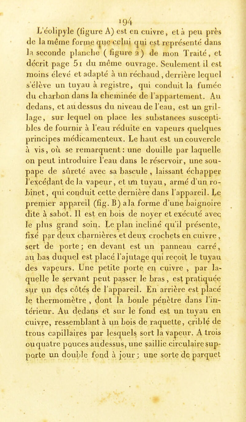 ^94 L’éülipyle (ligure A) est en cuivre, et à peu près de la meme forme cjqe celui cjui est représenté dans la seconde planche (figure 3) de mon Traité, et décrit page 5i du meme ouvrage. Seulement il est moins élevé et adapté à un réchaud, derrière lequel s’élève un tuyau à registre, qui conduit la fumée du charbon dans la cheminée de l’appartement. Au dedans, et au dessus du niveau de l’eau, est un gril- lage, sur lequel on place les substances suscepti- bles de fournir à l’eau réduite en vapeurs quelques principes médicamenteux. Le haut est un couvercle à vis, où se remarquent: une douille par laquelle on peut introduire l’eau dans le réservoir, une sou- pape de sûreté avec sa bascule, laissant échapper l’excédant de la vapeur, et un tuyau, armé d’un ro- binet, qui conduit cette dernière dans l’appareil. Le premier appareil (fîg. B) ala forme d’une baignoire dite à sabot. Il est en bois de noyer et exécuté avec le plus grand soin. Le plan incliné qu’il présente, fixé par deux cbarnières et deux crochets en cuivre , sert de porte ; en devant est un panneau carré, au bas duquel est placé l’ajutage qui reçoit le tuyau des vapeurs. Une petite porte en cuivre , par la- quelle le servant peut passer le bras, est pratiquée sur Lin des côtés de l’appareil. En arrière est placé le thermomètre , dont la boule pénètre dans l’in- térieur. Au dedans et sur le fond est un tuyau en cuivre, ressemblant à un bois de raquette, çriblç de trous capillaires par lesquels sort la vapeur. A trois ou quatre pouces audessus, une saillie circulaire sup- porte un double fond à jour; une sorte de parquet