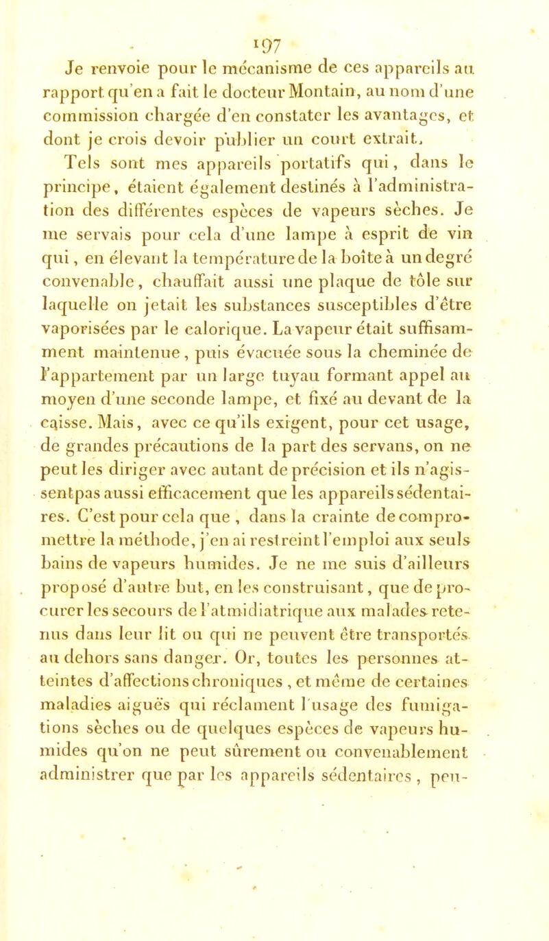 Je renvoie pour le mécanisme de ces appai*cils an. rapport qu’en a fait le docteur Montain, au nom d’une commission chargée d’en constater les avantages, et dont je crois devoir publier un court extrait. Tels sont mes appareils portatifs qui, dans le principe, étaient également destinés cà l’administra- tion des différentes especes de vapeurs sèches. Je me servais pour cela d’une lampe à esprit de vin qui, en élevant la température de la boîte à un degré convenable, chauffait aussi une plaque de tôle sur laquelle on jetait les substances susceptibles d’étre vaporisées par le calorique. La vapeur était suffisam- ment maintenue, puis évacuée sous la cheminée de l’appartement par un large tuj'^au formant appel au moyen d’une seconde lampe, et fixé au devant de la caisse. Mais, avec ce qu’ils exigent, pour cet usage, de grandes précautions de la part des servans, on ne peut les diriger avec autant de précision et ils n’agis- sentpas aussi efficacement que les appareils sédentai- res. C’est pour cela que , dans la crainte decampro- meltre la méthode, j’en ai restreint l’emploi aux seuls bains de vapeurs humides. Je ne me suis d’ailleurs proposé d’autre but, en les construisant, que de pro- curer les secours de l’atmidiatrique aux malades rete- nus dans leur lit ou qui ne peuvent être transportés au dehors sans danger. Or, toutes les personnes at- teintes d’affections chroniques , et même de certaines maladies aiguës qui réclament 1 usage des fumiga- tions sèches ou de quelques espèces de vapeurs hu- mides qu’on ne peut sûrement ou convenablement administrer que par les appareils sédentaires , peu-