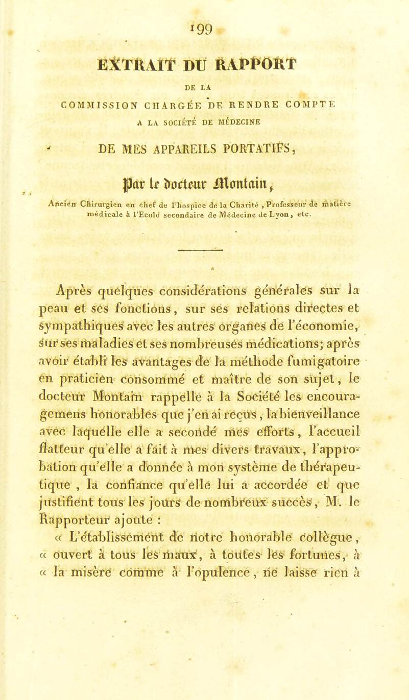 ^99 EXTRAIT DU RAPPORT DE LA COMMISSION CHARGÉE DE RENDRE COMPTE A LA SOCIÉTÉ DE MÉDECINE ^ DE MES APPAREILS PORTATIFS, par le Porteur iîtontain ^ Aiicî<in CBh'urgien en chef de Thospice de la Charité , Professeur àc matière médicale à l'Ecold secondaire de Médecine de Lyon, etc. Après quelques considérations générales sur la peau et ses fonctions, sur ses relations directes et Sympathiques avec les autres organes dé l’économie, Sué ses rtialadies ét ses nombreuses niédications; après avoir établi les avantages de la méthode fumigatoirc en praticien consommé et maître de son sujet, le docteur Monta’m rappelle à la Société les encoura- gemens honorables que j’enaireçü^, la bienveillance avec laquelle elle a secondé mes efforts, l’accueil flatteur qu’elle à'fait à ni-es divers travaux, l’appro- bation qu’elle a donnée à mon système de thérapeu- tique , là confiance qu’elle lui a accordée et que justifient tous les joürs de nombreux-succès?, M'. le Rapporteur ajoute : « L’établisséméiit de notre honorable collègue, cc ouvert à tous Jcs maxix, à toutes les fortunes, à « la misère cdràme a ropuleneé, né laisse rien h