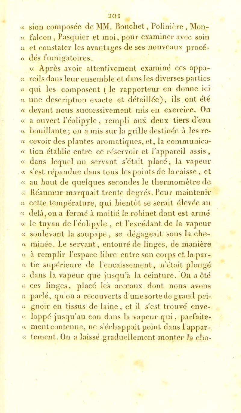 « sion composée de MM. Bouchet, Polinière , Mon- cc falcon , Pasquier et moi, pour examiner avec soin a et constater les avantages de ses nouveaux procé- a dés fiimigatoires, « Après avoir attentivement examiné ces appâ- te reils dans leur ensemble et dans les diverses parties a qui les composent ( le rapporteur en donne ici a une description exacte et détaillée), ils ont été ce devant nous successivement mis en exercice. On « a ouvert l’éolipyle, rempli aux deux tiers d’eau <c bouillante; on a mis sur la grille destinée à les re- « cevoir des plantes aromatiques, et, la communica- ce tion établie entre ce réservoir et l’appareil assis, cc dans lequel un servant s’était placé, la vapeur a s’est répandue dans tous les points de lacaisse, et a au bout de quelques secondes le tbermometre de (c Réaumur marquait trente degrés. Pour maintenir cc cette température, qui bientôt se serait élevée au cc delà, on a fermé à moitié le roliinet dont est armé c< le tuyau de l’éolipyle , et l’excédant de la vapeur cc soulevant la soupape , se dégageait sons la che- cc minée. Le servant, entouré de linges, de manière cc à remplir l’espace libre entre son corps et la par- ce tie supérieure de l’encaissement, n’était plongé cc dans la vapeur que jusqu’à la ceinture. On a ôté cc ces linges, placé les arceaux dont nous avons et parlé, qu’on a recouverts d’une sorte de grand pci- cc gnoir en tissus de laine, et il s’est trouvé enve- cc loppé jusqu’au cou dans la vapeur qui, parfaite- fc ment contenue, ne s’échappait point dans l’appar- (c tement.On a laissé graduellement juonter la cba-