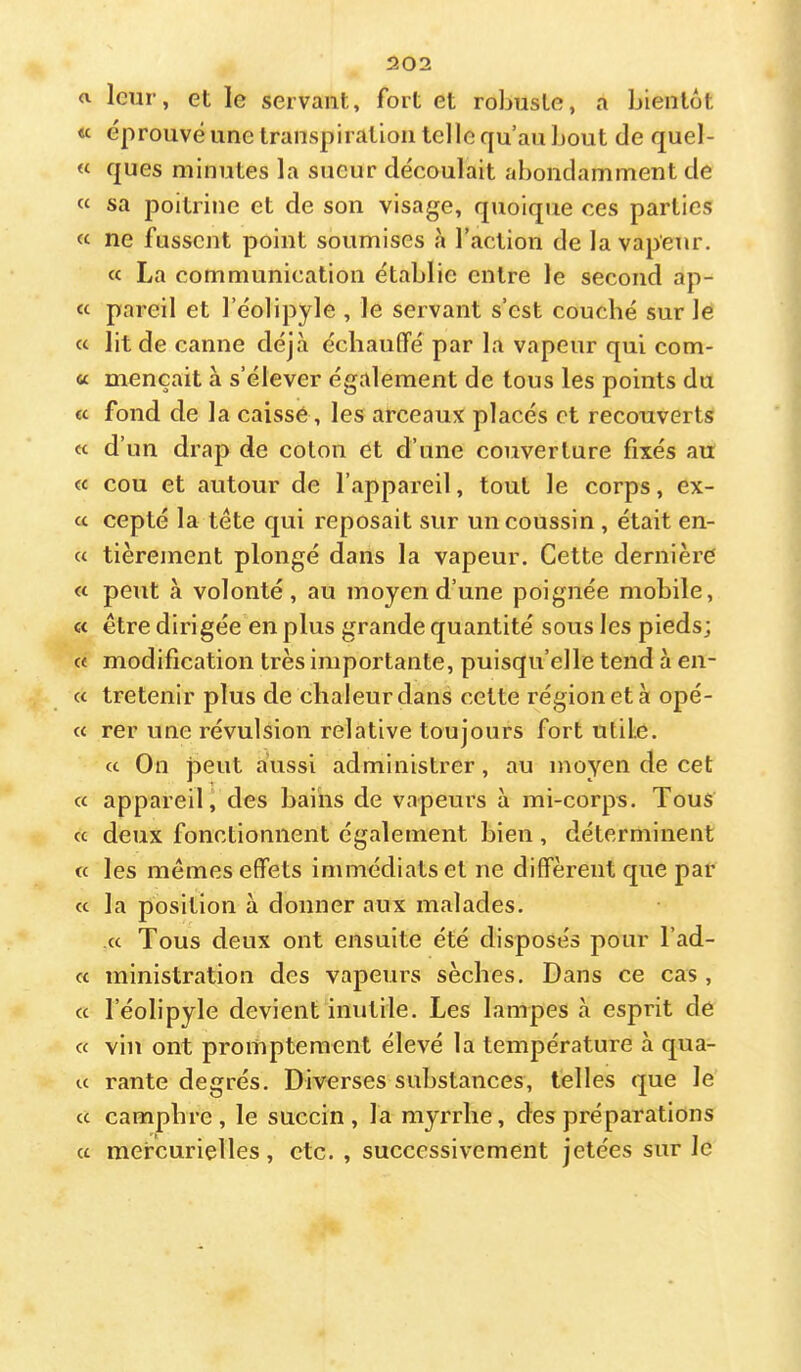 a leur, et le servant, fort et robuste, a bientôt « éprouvé une transpiration tel le qu’au l)Out de quel- « ques minutes la sueur découlait abondamment de « sa poitrine et de son visage, quoique ces parties « ne fussent point soumises à l’action de la vapeur. « La communication établie entre le second ap- « pareil et l’éolipyle , le servant s’est couché sur le « lit de canne déjà échauffé par la vapeur qui com- « mençait à s’élever également de tous les points du « fond de la caisse, les arceaux placés et recouverts « d’un drap de coton et d’une couverture fixés au « cou et autour de l’appareil, tout le corps, ex- a cepté la tête qui reposait sur un coussin , était en- « tièrement plongé dans la vapeur. Cette dernière « peut à volonté, au moyen d’une poignée mobile, « être dirigée en plus grande quantité sous les pieds; « modification très importante, puisqu’elle tend à en- cc tretenir plus de chaleur dans cette région et à opé- « rer une révulsion relative toujours fort utile. cc On peut aussi administrer, au moyen de cet « appareil j des bains de vapeurs à mi-corps. Tous cc deux fonctionnent également bien , déterminent ce les mêmes effets immédiats et ne diffèrent que par cc la position à donner aux malades. cc Tous deux ont ensuite été disposés pour l’ad- cc ministration des vapeurs sèches. Dans ce cas , cc l’éolipyle devient inutile. Les lampes à esprit de ce viu ont promptement élevé la température à qua- cc rante degrés. Diverses substances, telles que le cc camphre, le succin, la myrrhe, des préparations cc mercurielles, etc. , successivement jetées sur le