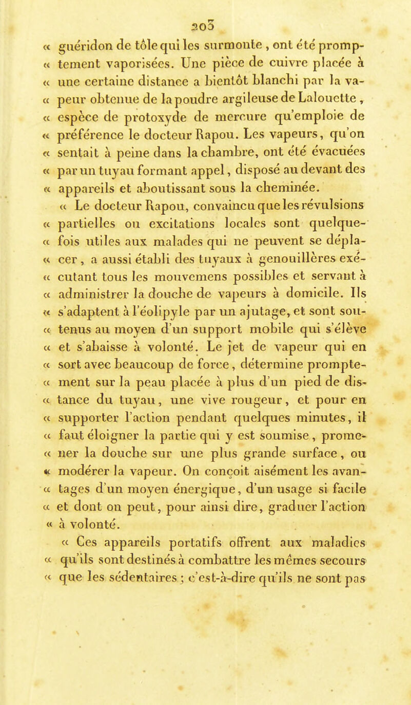 « guéridon de tôle qui les surmonte , ont été promp- te tement vaporisées. Une pièce de cuivre placée à « une certaine distance a bientôt blanchi par la va- « peur obtenue de la poudre argileuse de Lalouctte, « espèce de protoxyde de mercure qu’emploie de « préférence le docteur Rapou. Les vapeurs, qu’on « sentait à peine dans la chambre, ont été évacuées « par un tuyau formant appel, disposé au devant des (c appareils et aboutissant sous la cheminée. « Le docteur Rapou, convaincu que les révulsions « partielles ou excitations locales sont quelque- « fois utiles aux malades qui ne peuvent se dépla- « cer , a aussi établi des tuyaux à genouillères exé- fc cutant tous les mouvemens possibles et servant à « administrer la douche de vapeurs à domicile. Ils « s’adaptent à l’éolipyle par un ajutage, et sont son- et tenus au moyen d’un support mobile qui s’élève a et s’abaisse à volonté. Le jet de vapeur qui en « sort avec beaucoup de force, détermine prompte- cc ment sur la peau placée à plus d’un pied de dis- « tance du tuyau, une vive rougeur, et pour en « supporter l’action pendant quelques minutes, il (c faut éloigner la partie qui y est soumise, prome- « lier la douche sur une plus grande surface, ou «t modérer la vapeur. On conçoit aisément les avan- a tages d’un moyen énergique, d’un usage si facile et et dont on peut, pour ainsi dire, graduer l’action « à volonté. « Ces appareils portatifs offrent aux maladies te qu’ils sont destinés à combattre les mêmes secours te que les sédentaires; c’est-à-dire qu’ils ne sont pas