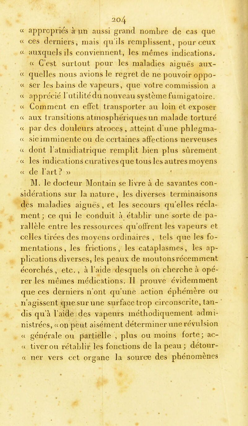 a appropriés à un aussi grand nombre de cas que « ces derniers, mais qu'ils remplissent, pour ceux « auxquels ils conviennent, les memes indications. « C’est surtout pour les maladies aiguës aux- « quelles nous avions le regret de ne pouvoir oppo- « ser les bains de vapeurs, que votre commission a « apprécié l’utilité du nouveau système fumigatoire. Comment en effet transporter au loin et exposer cc aux transitions atmosphériques un malade torturé « par des douleurs atroces, atteint d’une phlegma- « sic imminente ou de certaines affections nerveuses a dont l’atmidiatrique remplit bien plus sûrement « les indications curatives que tous les autres mo}^ens <c de l’art? » M. le docteur Montaiu se livre à de savantes con- sidérations sur la nature, les diverses terminaisons des maladies aiguës, et les secours quelles récla- ment; ce qui le conduit cà établir une sorte de pa- rallèle entre les ressources qu’offrent les vapeurs et celles tirées des moyens ordinaires , tels que les fo- mentations , les frictions, les cataplasmes, les ap- plications diverses, les peaux de moutons récemment écorchés , etc., à l’aide desquels on cherche à opé- rer les mêmes médications. Il prouve évidemment que ces derniers n’ont qu’une action éphémère ou n’agissent que sur une surface trop circonscrite, tan- dis qu’à l’aide des vapeurs méthodiquement admi- nistrées, a on peut aisément déterminer une révulsion cc générale ou partielle , plus ou moins forte; ac- cc tiverou rétablir les fonctions de la peau; détour- cc ner vers cet organe la source des phénomènes