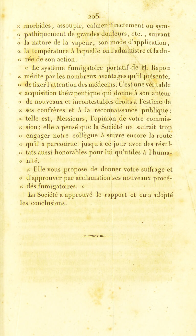 « morbides; assoupir, calmer directement ou sym- « pathiqucment de grandes douleurs, etc. , suivant cc la nature de la vapeur, son mode d’application, a la température à laquelle ori l’administre et la du- ce rée de son action. cc Le système fumigatoire portatif de M. Rapou cc mérite par les nombreux avantages qu’il piésente, cc de fixer l’attention des médecins. C’est une véritable cc acquisition thérapeutique qui donne à son auteur cc de nouveaux et incontestables droits à l’estime de cc ses confrères et à la reconnaissance publique : cc telle est, Messieurs, l’opinion de votre commis- cc sion; elle a pensé que la Société ne saurait trop cc engager notre collègue à suivre encore la route cc qu’il a parcourue jusqu’à ce jour avec des résul- cc tats aussi honorables pour lui qu’utiles à l’huma- cc nité. cc Elle vous propose de donner votre suffrage et cc d’approuver par acclamation ses nouveaux procé- cc dés fumigatoires. » ' La Société a approuvé le rapport et en a adopté les conclusions.