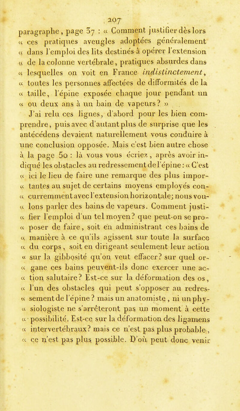 ■20J paragraphe, page Sy : « Comment justifier dès lors U ces pratiques aveugles adoptées généralement << dans l’emploi des lits destinés à opérer l’extension de la colonne vertébrale, pratiques absurdes dans « lesquelles on voit en France indistinctement y U toutes les personnes affectées de difformités de la cc taille, l’épine exposée chaque jour pendant un « ou deux ans à un bain de vapeurs? » J’ai relu ces lignes, d’abord pour les bien com- prendre, puis avec d’autant plus de surprise que les antécédens devaient naturellement vous conduire à une conclusion opposée. Mais c’est bien autre chose à la page 5o : là vous vous écriez, après avoir in- diqué les obstacles au redressement de l’épine : a C’est U ici le lieu de faire une remarque des plus impor- u tantes au sujet de certains moyens employés con- « curremment avec l’extension horizontale; nous vou- cc Ions parler des bains de vapeurs. Comment justi- ce fier l’emploi d’un tel moyen? que peut-on se pro- cc poser de faire, soit en administrant ces bains de cc manière à ce qu’ils agissent sur toute la surface cc du corps , soit en dirigeant seulement leur action cc sur la gibbosité qu’on veut effacer? sur quel or- cc gane ces bains peuvent-ils donc exercer une ac- cc tion salutaire? Est-ce sur la déformation des os, cc l’un des obstacles qui peut s’opposer au redres- tc sementde l’épine? mais un anatomiste , ni unphy- cc siologiste ne s’arrêteront pas un moment à cette cc possibilité. Est-ce sur la déformation des ligamens cc intervertébraux? mais ce n’est pas plus probable, cc ce n’est pas plus possible. D’où peut donc venir