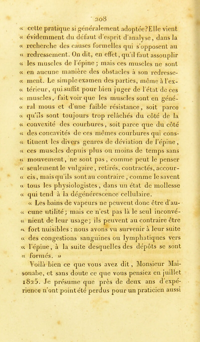 (t celte pratique si généralement adoptéePElIe vient « évidemment du défaut d’esprit d’analyse, dans la a rechendie des causes formelles qui s’opposent au « redressement. On dit, en effet, qu’il faut assouplir <c les muscles de l’épine ; mais ces muscles ne sont cc en aucune manière des obstacles à son redresse- cc ment. Le simple examen des parties, même àl’ex- cc lérieur, qui^ffit pour bien juger de l’état de ces a muscles, fait voir que les muscles sont en géné- « ral mous et d’une faible résistance, soit parce cc qu’ils sont toujours trop relâchés du côté de la cc convexité des courbures, soit parce que du côté cc des concavités de ces memes courbures qui cons- cc tituent les divers genres de déviation de l’épine, cc ces muscles depuis plus ou moins de temps sans cc mouvement, ne sont pas, comme peut le penser cc seulement le vulgaire, retirés, contractés, accour- cc cis, mais qu’ils sontau contraire , comme lesavent ce tous les physiologistes, dans un état de mollesse cc qui tend à la dégénérescence cellulaire. cc Les bains de vapeurs ne peuvent donc être d’au- cc cune utilité; mais ce n’est pas là le seul inconvé- cc nient de leur usage; ils peuvent au contraire être rc fort nuisibles : nous avons vu survenir à leur suite cc des congestions sanguines ou lymphatiques vers ce l’épine, à la suite desquelles des dépôts se sont cc formés. » A^oilà bien ce que vous avez dit. Monsieur Mai- sonabe, et sans doute ce que vous pensiez en juillet 1825. Je présume que près de deux ans d'expé- rience n’ont point été perdus pour un praticien aussi