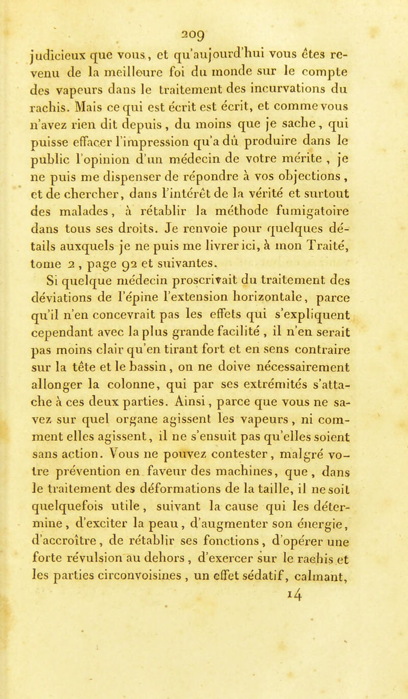 judicieux que vous , et qu’aujourd’hui vous etes re- venu de la meiliGure foi du inonde sur le compte des vapeurs dans le traitement des incurvations du rachis. Mais ce qui est écrit est écrit, et comme vous n’avez rien dit depuis, du moins que je sache, qui puisse efifacer l’impression qu’a dû produire dans le public l’opinion d’un médecin de votre mérite , je ne puis me dispenser de répondre à vos objections , et de chercher, dans l’intérêt de la vérité et surtout des malades, à rétablir la méthode fumigatoire dans tous ses droits. Je renvoie pour quelques dé- tails auxquels je ne puis me livrer ici, à mon Traité, tome 2 , page 92 et suivantes. Si quelque médecin proscrivait du traitement des déviations de l’épine l’extension horizontale, parce qu’il n’en concevrait pas les effets qui s’expliquent cependant avec la plus grande facilité , il n’en serait pas moins clair qu’en tirant fort et en sens contraire sur la tête et le bassin, on ne doive nécessairement allonger la colonne, qui par scs extrémités s’atta- che à ces deux parties. Ainsi, parce que vous ne sa- vez sur quel organe agissent les vapeurs, ni com- ment elles agissent, il ne s’ensuit pas qu’elles soient sans action. Vous ne pouvez contester, malgré vo- tre prévention en faveur des machines, que, dans le traitement des déformations de la taille, il ne soit quelquefois utile, suivant la cause qui les déter- mine, d’exciter la peau, d’augmenter son énergie, d’accroître, de rétablir ses fonctions, d’opérer une forte révulsion au dehors , d’exercer sur le raehis et les parties circonvoisines , un effet sédatif, calmant.