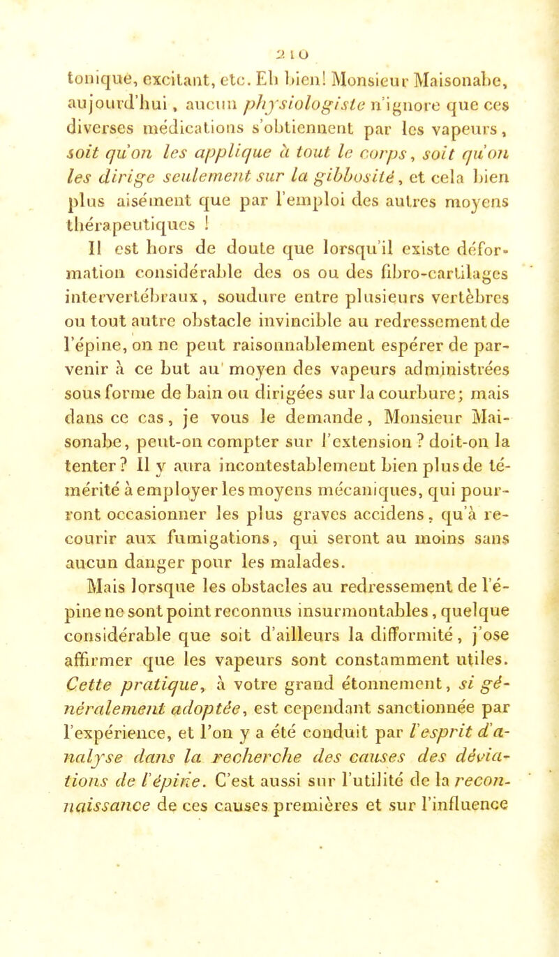 ■J. l U tonique, excitant, etc. El) l)ien! Monsieur MaisonaEe, aujourd’hui, aucun physiologiste n’ignore que ces diverses médications s’obtiennent par les vapeurs, soit quoii les applique à tout le corps ^ soit qu'on les dirige seulement sur la gibbosité ^ et cela bien plus aisément que par l’emploi des autres moyens thérapeutiques ! Il est hors de doute que lorsqu’il existe défor- mation considérable des os ou des übro-cartilages intervertébraux, soudure entre plusieurs vertèbres ou tout autre obstacle invincible au redressement de l’épine, on ne peut raisonnablement espérer de par- venir à ce but au' moyen des vapeurs administrées sous forme de bain ou dirigées sur la courbure; mais dans ce cas, je vous le demande, Monsieur Mai- sonabc, peut-on compter sur l’extension ? doit-on la tenter? Il y aura incontestablemeut bien plus de té- mérité à employer les moyens mécaniques, qui pour- ront occasionner les plus graves accidens, qu’à re- courir aux fumigations, qui seront au moins sans aucun danger pour les malades. Mais lorsque les obstacles au redressement de l’é- pine ne sont point reconnus insurmontables, quelque considérable que soit d’ailleurs la difformité, j’ose affirmer que les vapeurs sont constamment utiles. Cette pratique y à votre grand étonnement, si gé- néralement adoptée■, est cependant sanctionnée par l’expérience, et Ton y a été conduit par l'esprit d’a- nalyse dans la recherche des causes des dévia- tions de iépirie. C’est aussi sur l’utilité de la recon- naissance de ces causes premières et sur l’influence