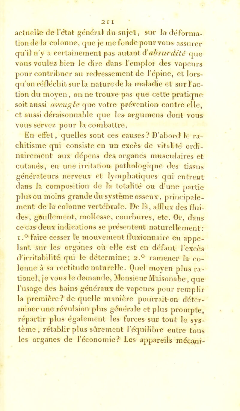 actuelle de l’état général du sujet, sur la déforma- tion de la colonne, que je me fonde pour vous assurer qu’il n’y a certainement pas autant <pie vous voulez bien le dire d'ans l’emploi des va])eurs pour contribuer au l'edressement de l’épine, et lors- qu’on réflécbit sur la nature de la maladie et sur l’ac- tion du moyen, on ne trouve pas que cette pratique soit aussi aveugle que votre prévention contre elle, et aussi déraisonnable que les argumens dont vous vous servez pour la combattre. En effet, quelles sont ces causes? D’abord le ra- chitisme qui consiste en un excès de vitalité ordi- nairement aux dépens de& organes musculaires et cutanés, en une irritation pathologique des tissus générateurs nerveux et lymphatiques qui entrent dans la composition de la totalité ou d’une partie plus ou moins grande du système osseux, principale- ment de la colonne vertébrale. De là, afflux des flui- des, gonflement, mollesse, courbures, etc. Or, dans cocas deux indications se pi’ésentent naturellement: I.° faire cesser le mouvement fl'uxionnaire en appe- lant sur les organes où elle est en défaut l’excès d’irritabilité qui le détermine; 2.° ramener la co- lonne à sa rectitude naturelle. Quel moyen plus ra- tionel, je vous le demande. Monsieur Maisonabe, que l’usage des bains généraux de vapeurs pour remplir la première ? de quelle manière pourrait-on déter- miner une révulsion plus générale et plus prompte, répartir plus également les forces sur tout le sys- tème, rétablir plus sûrement l’équilibre entre tous les organes de l’économie? Les appareils inécajii-