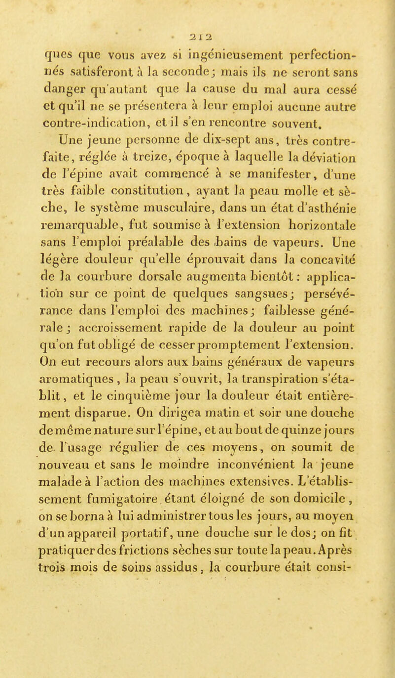 qnes que vous avez si ingénieusement perfection- nés satisferont à la seconde; mais ils ne seront sans danger qu’autant que la cause du mal aura cessé et qu’il ne se présentera à leur emploi aucune autre contre-indication, et il s’en rencontre souvent. Une jeune personne de dix-sept ans, très contre- faite, réglée à treize, époque à laquelle la déviation de l’épine avait commencé à se manifester, d’une très faible constitution, ayant la peau molle et sè- che, le système musculaire, dans un état d’asthénie remarquable, fut soumise à l’extension horizontale sans l’emploi préalable des bains de vapeurs. Une légère douleur qu’elle éprouvait dans la concavité de la courbure dorsale augmenta bientôt : applica- tion sur ce point de quelques sangsues; persévé- rance dans l’emploi des machines ; faiblesse géné- rale ; accroissement rapide de la douleur au point qu’on fut obligé de cesser promptement l’extension. On eut recours alors aux bains généraux de vapeurs aromatiques , la peau s’ouvrit, la transpiration s’éta- blit, et le cinquième jour la douleur était entière- ment disparue. On dirigea matin et soir une douche de même nature sur l’épine, et au bout de quinze jours de l’usage régulier de ces moyens, on soumit de nouveau et sans le moindre inconvénient la jeune malade à l’action des machines extensives. L’établis- sement fumigatoire étant éloigné de son domicile , on se borna à lui administrer tous les jours, au moyen d’un appareil portatif, une douche sur le dos; on fît pratiquer des frictions sèches sur toute la peau. Après trois mois de soins assidus, la courbure était consi-