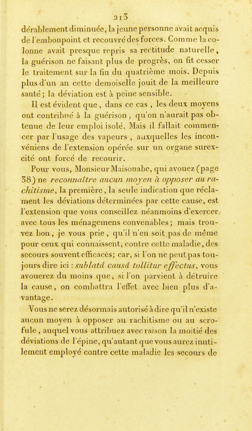 derablement diminuée, la jeune personne avait acquis de l’embonpoint et recouvré des forces. Comme la co- lonne avait presque repris sa rectitude naturelle, la guérison ne faisant plus de progrès, on fit cesser le traitement sur la fin du quatrième mois. Depuis plus d’un an cette demoiselle jouit de la meilleure santé; la déviation est à peine sensible. Il est évident que , dans ce cas , les deux moyens ont contribué à la guérison , qu’on n’aurait pas ob- tenue de leur emploi isolé. Mais il fallait commen- cer par l’usage des vapeurs , auxquelles les incon- véniens de l’extension opérée sur un organe surex- cité ont forcé de recourir. Pour vous. Monsieur Maisonabe, qui avouez (page 38) ne reconnaître aucun moyen à opposer au ra- chitisme., la première, la seule indication que récla- ment les déviations déterminées par cette cause, est l’extension que vous conseillez néanmoins d’exercerv avec tous les ménagemens convenables; mais trou- vez bon, je vous prie , qu’il n’en soit pas de meme pour ceux qui connaissent, contre celte maladie, des secours souvent efficacès; car, si l’on ne peut pas tou- jours dire ici : sublatd causa tollitur effectus, vous avouerez du moins que, si l’on parvient tà détruire la cause, on combattra l’effet avec bien plus d’a- vantage. Vous ne serez désormais autorisé à dire qu’il n’existe aucun moyen à opposer au rachitisme ou au scro- fule , auquel vous attribuez avec raison la moitié des déviations de l’épine, qu’autant que vous aurez inuti- lement employé contre cette maladie les secours de