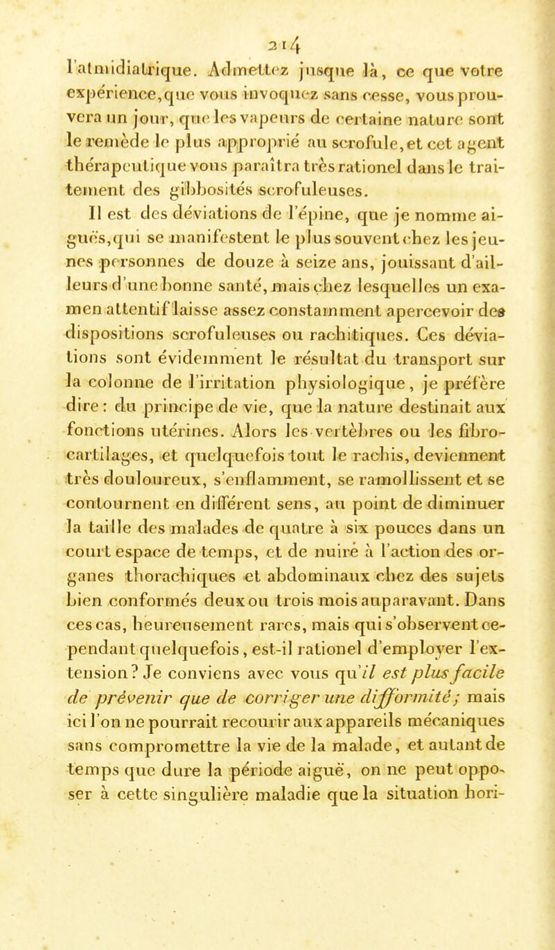 ratniidiaLrique. Aclmelü^z jusque là, ce que votre exj)ërience,quo vous invoquez sans cesse, vouspi'ou- vcra un jour, que les vapeurs de certaine nature sont le remède le plus approprié au scrofule,et cet agent thérapeutique vous paraîtra trèsrationcl dans le trai- tement des gibbosités scrofuleuses. Il est des déviations de l’épine, que je nomme ai- gues,qui se manifestent le plus souvent (-hez les jeu- nes personnes de douze à seize ans, jouissant d’ail- leurs d’une bonne santé, mais chez lesquelles un exa- men attentif'laisse assez constamment apercevoir des dispositions scrofuleuses ou rachitiques. Ces dévia- tions sont évidemment le résultat du transport sur la colonne de l’irritation physiologique, je préfère dire : du principe de vie, que la nature destinait aux fonctions utérines. Alors les vertè})res ou les libro- cartilages, et quelquefois tout le rachis, deviennent très douloureux, s’enflamment, se ramollissent et se contournent en différent sens, au point de diminuer la taille des malades de quatre à six pouces dans un court espace de temps, et de nuire à l’action des or- ganes thorachiques et abdominaux chez des sujets bien conformés deux ou trois mois auparavant. Dans ces cas, heureusement rares, mais qui s’observent ce- pendant quelquefois, est-il rationel d’employer l’ex- tension? Je conviens avec vous qu’// est plus facile de prévenir que de corriger une difformité; mais ici l’on ne pourrait recourir aux appareils mécaniques sans compromettre la vie de la malade, et autant de temps que dure la période aiguë, on ne peut oppo- ser à cette singulière maladie que la situation hori-