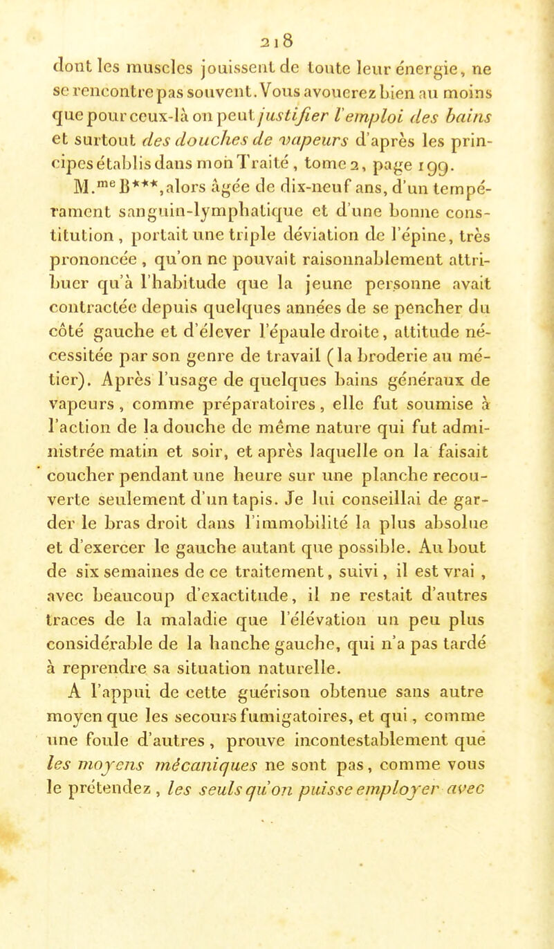 dont les muscles jouissent de toute leur énergie, ne se rencontre pas souvent. Vous avouerez bien au moins quepourccux-làonpeut/M.çiiyZer l'emploi des bains et surtout des douches de vapeurs d’après les prin- cipes établis dans mon Traité , tome 2, page igg. alors âgée de dix-neuf ans, d’un tempé- rament sanguin-lymphaticpie et d’une bonne cons- titution, portait une triple déviation de l’épine, très prononcée , qu’on ne pouvait raisonnablement attri- buer qu’à l’habitude que la jeune personne avait contractée depuis quelques années de se pencher du côté gauche et d’élever l’épaule droite, attitude né- cessitée par son genre de travail (la broderie au mé- tier). Après l’usage de quelques bains généraux de vapeurs, comme préparatoires, elle fut soumise à l’action de la douche de même nature qui fut admi- nistrée matin et soir, et après laquelle on la faisait coucher pendant une heure sur une planche recou- verte seulement d’un tapis. Je lui conseillai de gar- der le bras droit dans l’immobilité la plus absolue et d’exercer le gauche autant que possible. Au bout de six semaines de ce traitement, suivi, il est vrai , avec beaucoup d’exactitude, il ne restait d’autres traces de la maladie que l’élévation un peu plus considérable de la hanche gauche, qui n’a pas tardé à reprendre sa situation naturelle. A l’appui de cette guérison obtenue sans autre moyen que les secours fumigatoires, et qui, comme une foule d’autres, prouve incontestablement que les moyens mécaniques ne sont pas, comme vous le prétendez, les seuls qu on puisse employer avec