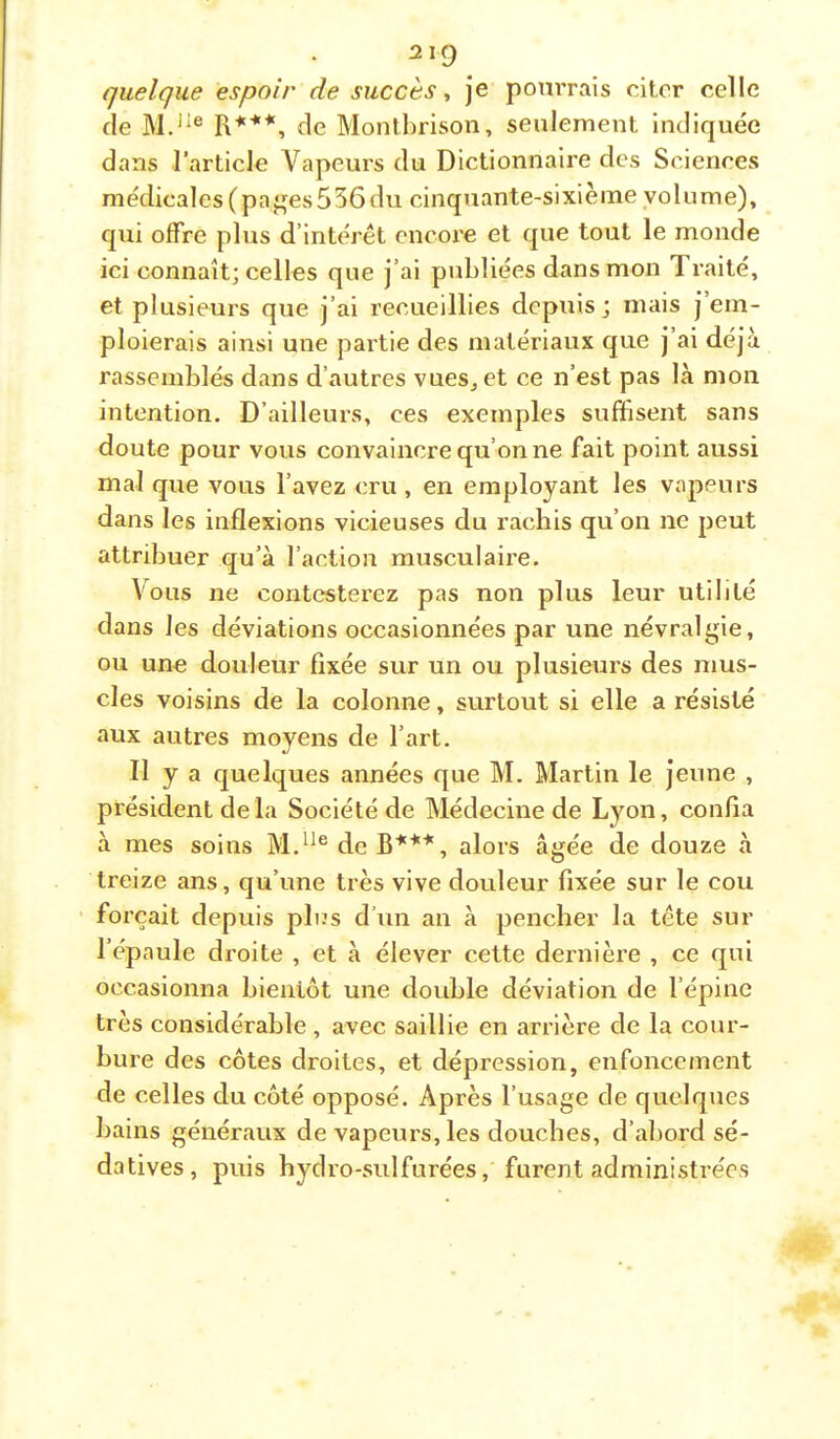 quelque espoir de succèsje pourrais citer celle de R***, de Montlirison, seulement indiquée dans l’article Vapeurs du Dictionnaire des Sciences médicales (paj^es536du cinquante-sixième volume), qui offre plus d’intérêt encore et que tout le monde ici connaît; celles que j’ai publiées dans mon Traité, et plusieurs que j’ai recueillies depuis; mais j em- ploierais ainsi une partie des matériaux que j’ai déjà rassemblés dans d’autres vueSj et ce n’est pas là mon intention. D’ailleurs, ces exemples suffisent sans doute pour vous convaincre qu’on ne fait point aussi mal que vous l’avez cru , en employant les vapeurs dans les inflexions vicieuses du rachis qu’on ne peut attribuer qu’à l’action musculaire. Vous ne contesterez pas non plus leur utilité dans les déviations occasionnées par une névralgie, ou une douleur fixée sur un ou plusieurs des mus- cles voisins de la colonne, surtout si elle a résisté aux autres moyens de l’art. Il y a quelques années que M. Martin le jeune , pi’ésident de la Société de Médecine de Lyon, confia à mes soins de B***, alors âgée de douze à treize ans, qu’une très vive douleur fixée sur le cou forçait depuis plus d’un an à pencher la tête sur l’épaule droite , et à élever cette dernière , ce qui occasionna bientôt une double déviation de l’épine très considérable, avec saillie en arrière de la cour- bure des côtes droites, et dépression, enfoncement de celles du côté opposé. Après l’usage de quelques bains généraux de vapeurs, les douches, d’abord sé- datives, puis hydro-sulfurées, furent administrées