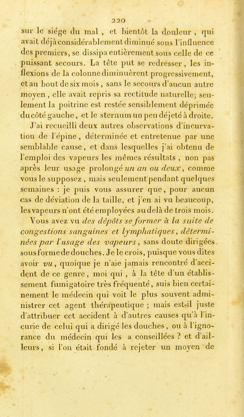 sur le sie'ge du mal , et bientôt la douleur , qui avait déjà considérablement diminué sous l’influence des premiers, se dissipa entièrement sous celle de ce puissant secours. La tête put se redresser, les in- flexions de la colonnediminuèrent progressivement, et au bout de six mois , sans le secours d’aucun autre moyen, elle avait repris sa rectitude naturelle; seu- lement la poitrine est restée sensiblement déprimée ducôté gauche, et le sternum un peu déjeté à droite. J’ai recueilli deux autres observations d’incurva- tion de l’épine, déterminée et entretenue par une semblable cause, et dans lesquelles j’ai obtenu de l’emploi des vapeurs les mêmes résultats , non pas après leur usage prolongé m/z ou deux, comme vous le supposez , mais seulement pendant quelques semaines : je puis vous assurer que, pour aucun cas de déviation de la taille, et j’en ai vu beaucoup, les vapeurs n’ont été employées au delà de trois mois. Vous avez vu des dépôts se former à la suite de congestions sanguines et lymphatiques, détermi- nées par l’usage des vapeurs, sans doute dirigées, sousformededouebes. Je le crois, puisque vous dites avoir vu, quoique je n’aie jamais rencontré d’acci- dent de ce genre, moi qui , à la tête d’un établis- sement fumigatoire très fréquenté, suis bien certai- nement le médecin qui voit le plus souvent admi- nistrer cet agent thérapeutique ; mais est-il juste d’attribuer cet accident à d’autres causes qu’à l’in- curie de celui qui a dirigé les douches , ou à l’igno- rance du médecin qui les a conseillées ? et d’ail- leurs, si l’on était fondé à rejeter un moyen de