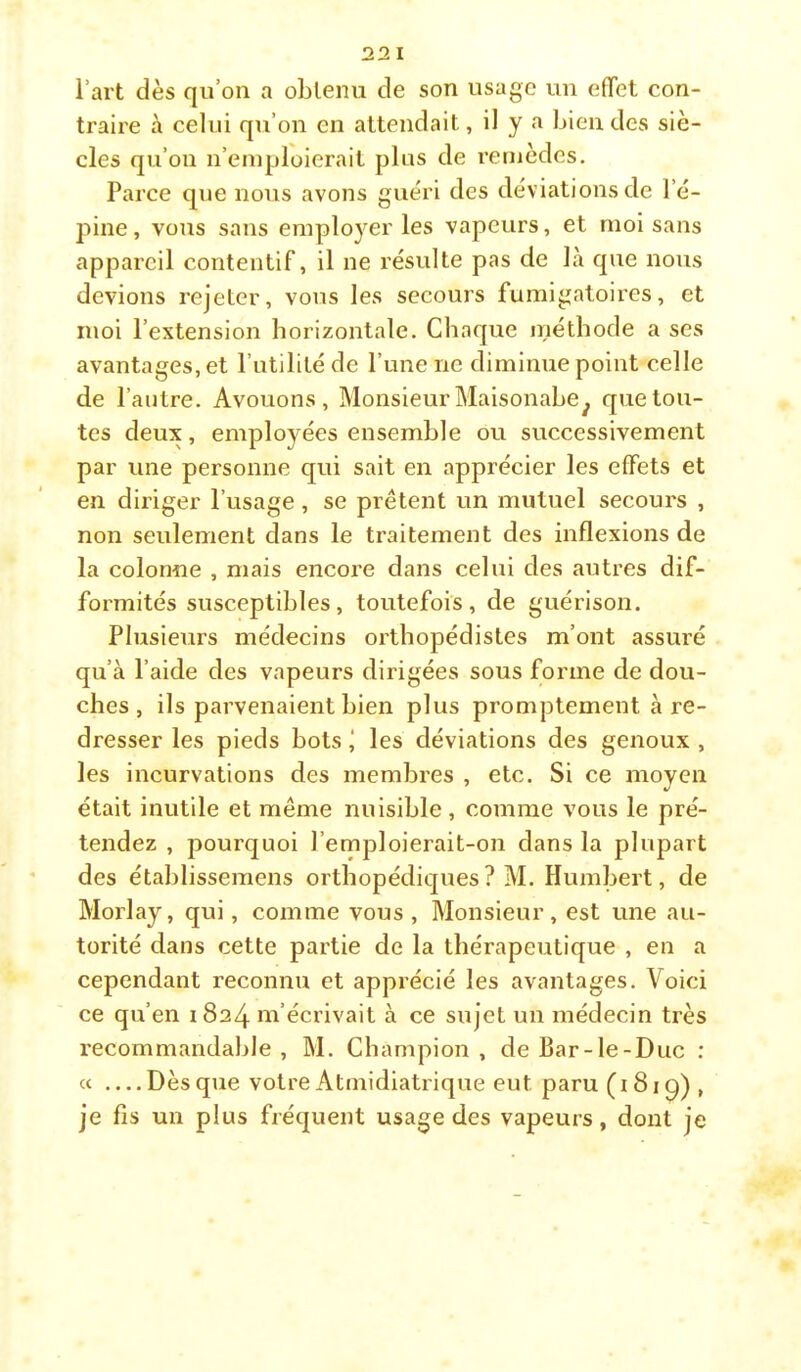 22 I l’art dès qu’on a obtenu de son usage un effet con- traire à celui qu’on en attendait, il y a bien des siè- cles qu’on n’eiuplüierait plus de remèdes. Parce que nous avons guéri des déviations de l’é- pine, vous sans employer les vapeurs, et moi sans appareil contentif, il ne résulte pas de là que nous devions rejeter, vous les secours fumigatoires, et moi l’extension horizontale. Chaque inéthode a ses avantages, et l’utilité de l’une ne diminue point celle de l’autre. Avouons, Monsieur Maisonabe^ que tou- tes deux, employées ensemble ou successivement par une personne qui sait en apprécier les effets et en diriger l’usage, se prêtent un mutuel secours , non seulement dans le traitement des inflexions de la colonne , mais encore dans celui des autres dif- formités susceptibles, toutefois, de guérison. Plusieurs médecins orthopédistes m’ont assuré qu’à l’aide des vapeurs dirigées sous forme de dou- ches , ils parvenaient bien plus promptement à re- dresser les pieds bots j les déviations des genoux , les incurvations des membres , etc. Si ce moyen était inutile et même nuisible , comme vous le pré- tendez , pourquoi l’emploierait-on dans la plupart des établissemens orthopédiques? M. Humbert, de Morlay, qui, comme vous , Monsieur, est une au- torité dans cette partie de la thérapeutique , en a cependant reconnu et apprécié les avantages. Voici ce qu’en 1824 m’écrivait à ce sujet un médecin très recommandable , M. Champion , de Bar-le-Duc : « Dès que votre Atmidiatrique eut paru (i 81 , je fis un plus fréquent usage des vapeurs, dont je