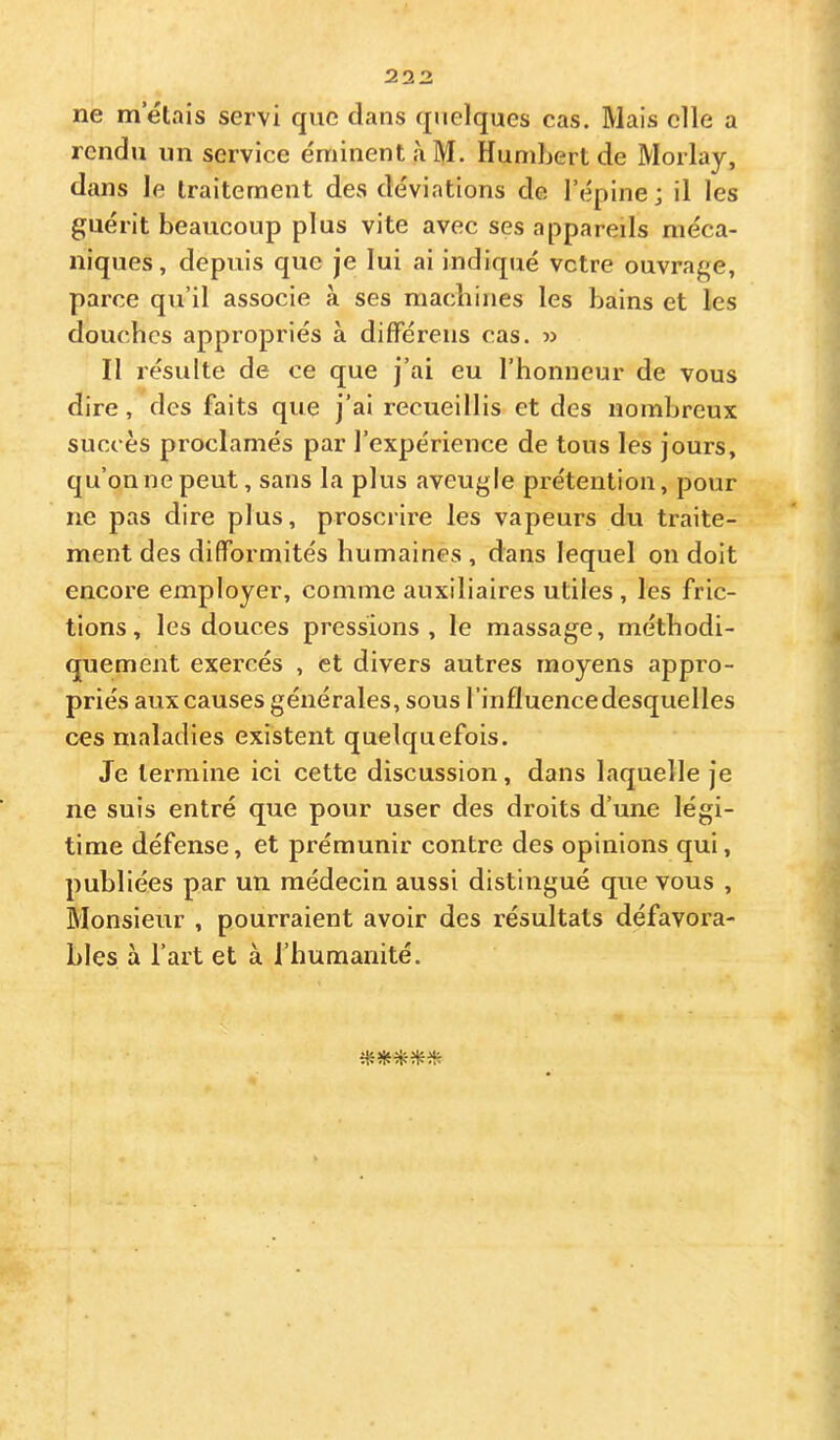 ne mêlais servi que dans quelques cas. Mais elle a rendu iin service éminent à M. HuniLert de Morlay, dans le traitement des déviations de l’épine ; il les guérit beaucoup plus vite avec ses appareils méca- niques, depuis que je lui ai indiqué vetre ouvrage, parce qu’il associe à ses macliines les bains et les douches appropriés à difFérens cas. « Il résulte de ce que j’ai eu l’honneur de vous dire, des faits que j’ai recueillis et des nombreux succès proclamés par l’expérience de tous les jours, qu’onnepeut, sans la plus aveugle prétention, pour ne pas dire plus, proscrire les vapeurs du traite- ment des difformités humaines , dans lequel on doit encore employer, comme auxiliaires utiles , les fric- tions , les douces pressions, le massage, méthodi- quement exercés , et divers autres moyens appro- priés aux causes générales, sous l’influence desquelles ces maladies existent quelquefois. Je termine ici cette discussion, dans laquelle je ne suis entré que pour user des droits d’une légi- time défense, et prémunir contre des opinions qui, publiées par un médecin aussi distingué que vous , Monsieur , pourraient avoir des résultats défavora- bles à l’art et à l’humanité.