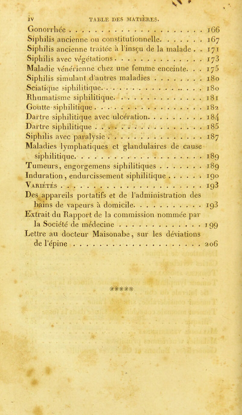 Gonorrhée i66 Siphilis ancienne ou consliLulionnelle . 167 Siphilis ancienne trailéc à l’insçu de la malade . . 171 Siphilis avec végétations 178 Malad ie vénérienne chez une femme enceinte. . . 175 Siphilis simulant d'autres maladies 180 Sciatique siphilitique. . • 180 Rhumatisme siphilitique. 181 Goutte-siphilitique . . 182 Dartre siphilitique avec ulcération i84 Dartre siphilitique i85 Siphilis avec paralysie 187 Maladies lymphatiques et glandulaires de cause siphilitique 189 Tumeurs, engorgemens siphilitiques 189 Induration, endurcissement siphilitique 190 Variétés 198 Des_ appareils portatifs et de l’administration des bains de vapeurs à domicile 198 Extrait du Rapport de la commission nommée par la Société de médecine 199 Lettre au docteur Maisonabe, sur les déviations de l’épine 206