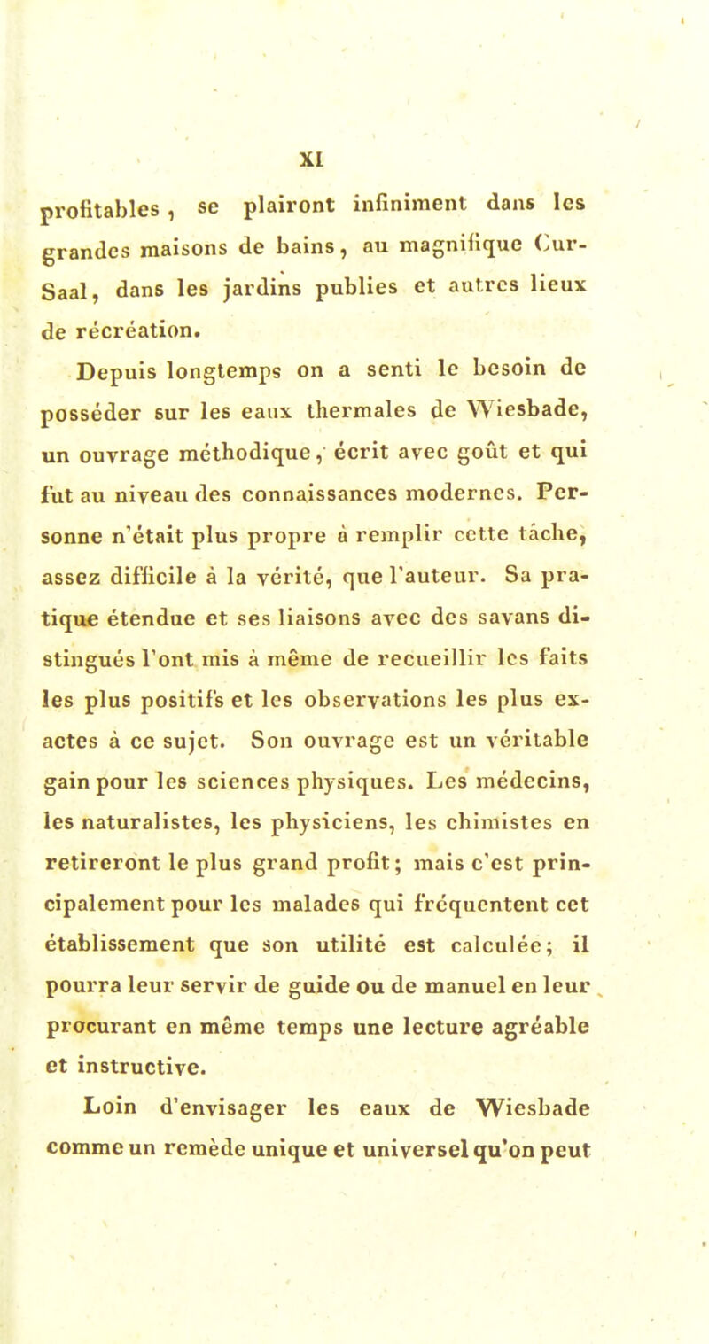 XL profitables , se plairont infiniment dans les grandcs maisons de bains, au magniuque Cur- Saal, dans les jardins publies et autrcs lieux de recreation. Depuis longtemps on a senti le besoin de posseder 6ur les eaux thermales de Wiesbade, un ouvrage methodique, ecrit avec gout et qui fut au niveau des connaissances modernes. Per- sonne n'etait plus propre a remplir cette tache, assez difficile a la verite, que l'auteur. Sa pra- tique etendue et ses liaisons avec des savans di- stingues Tont mis a meme de recueillir les faits les plus positif's et les observations les plus ex- actes a ce sujet. Son ouvrage est un veritable gain pour les sciences physiques. Les medecins, les naturalistes, les physiciens, les chimistes en retireront le plus grand profit; mais e'est prin- cipalement pour les malades qui f'requentent cet etablissement que son utilite est calculee; il pourra leur servir de guide ou de manuel en leur procurant en meme temps une lecture agreable et instructive. Loin d'envisager les eaux de Wiesbade commeun rcmede unique et universelqu'on peut