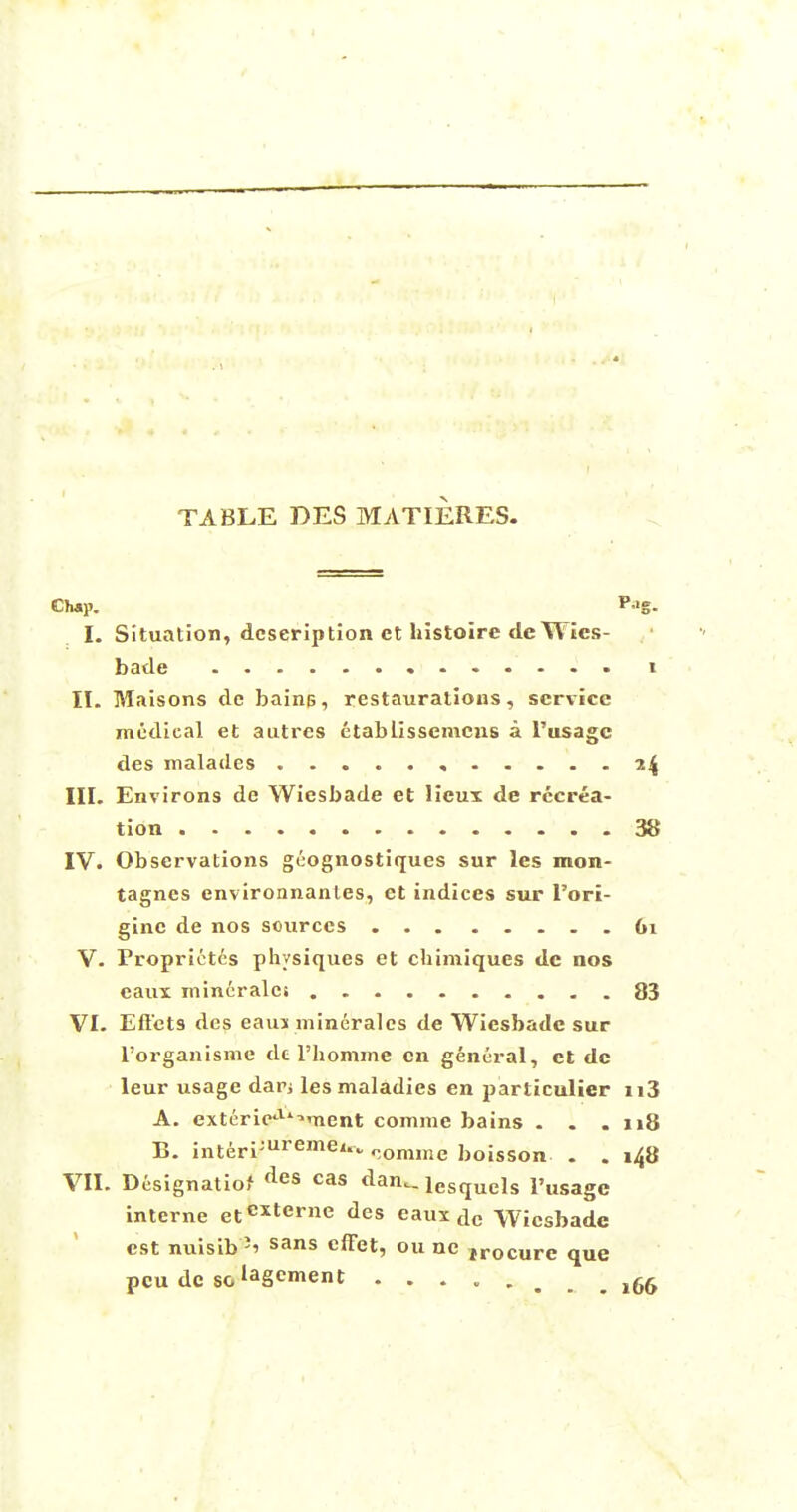 TABLE DES MATIERES. Chap. P'g- I. Situation, description ct histoire deWics- bade i II. Maisons de bains, restaurations, service medical et autres etablissenicns a I'usagc des maladcs , 24 III. Environs dc Wiesbade et licux de recrea- tion 38 IV. Observations geognostiques sur les mon- tagnes environnantes, et indices sur l'ori- ginc de nos sources 61 V. Froprietes physiques et chimiques de nos caux mincralci 83 VI. Effcts des eaiu mineralcs de Wiesbade sur l'organisme de l'homme en general, et de leur usage dan les maladies en particulier n3 A. exteric^ment comme bains . . .118 B. interi;uremei* comme boisson . . 148 VII. Designation des cas dan.. lesqucls pusage interne etexterne des eaux de Wiesbade est nuisib J' sans effet, ou ne jrocure que pcu dc soIaS»ent ........ ,66 interne etcxterne des eaux ac Wiesbade