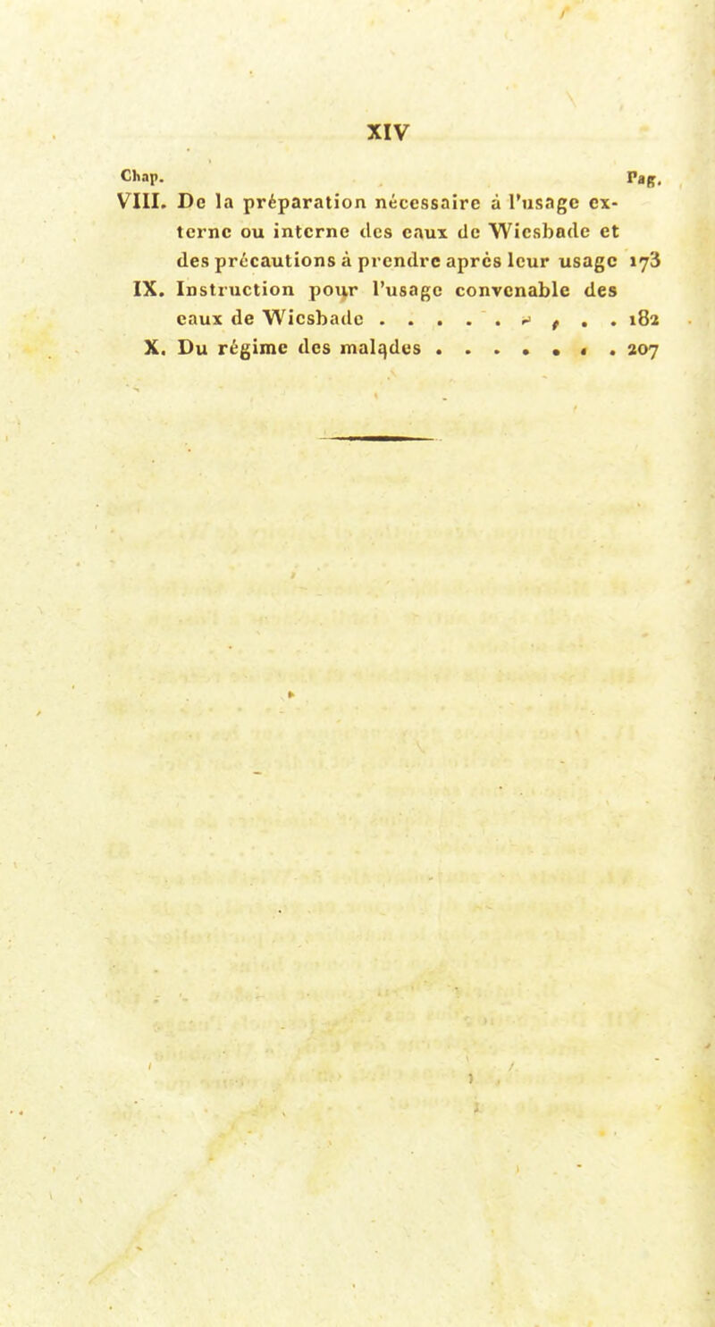 Chap. Vag. VIII. De la preparation necessaire a I'usagc cx- tcrnc ou interne ties eaux dc Wicsbade et des precautions a prendre aprcs leur usage 173 IX. Instruction pour I'usagc convcnable des eaux de Wicsbade *> t . . 182 X. Du regime des malqdcs • . 207
