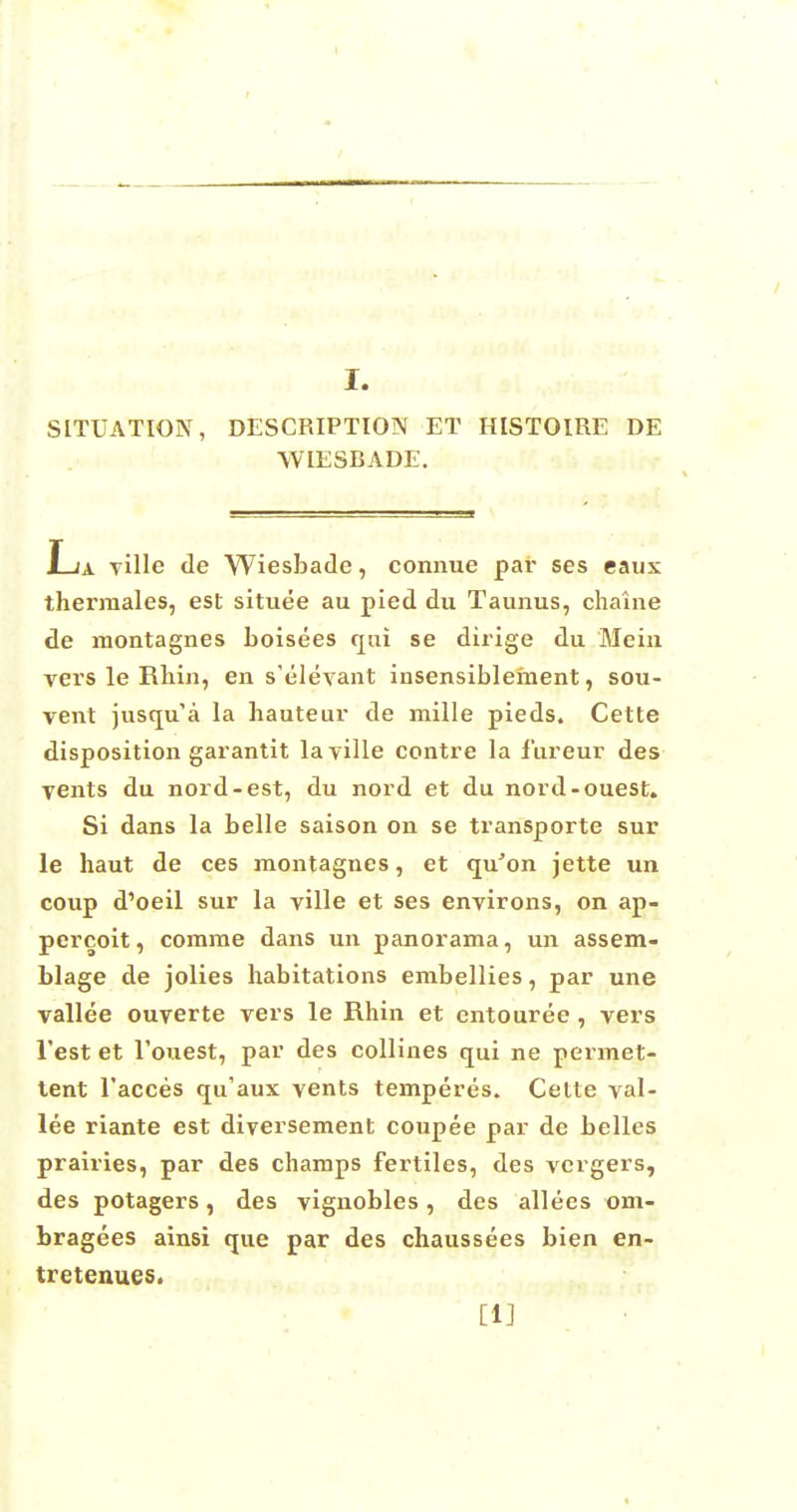 SITUATION, DESCRIPTION ET HISTOIRE DE WIESBADE. La ville de Wiesbade, connue par ses eaux thermales, est situee au pied du Taunus, chaine de montagnes boisees qui se dirige du Mem vers le Rhin, en s'elevant insensiblement, sou- vent jusqu'a la hauteur de mille pieds. Cette disposition garantit la ville contre la fureur des vents du nord-est, du nord et du nord-ouest. Si dans la belle saison on se transporte sur le haut de ces montagnes, et qu'on jette un coup d'oeil sur la ville et ses environs, on ap- pereoit, comrae dans un panorama, un assem- blage de jolies habitations embellies, par une vallee ouverte vers le Rhin et entouree, vers Test et Touest, par des collines qui ne permet- tent l'acces qu'aux vents temperes. Cette val- lee riante est diversement coupee par de belles prairies, par des champs fertiles, des vergers, des potagers, des vignobles, des allees om- bragees ainsi que par des chaussees bien en- tretenues. [1]
