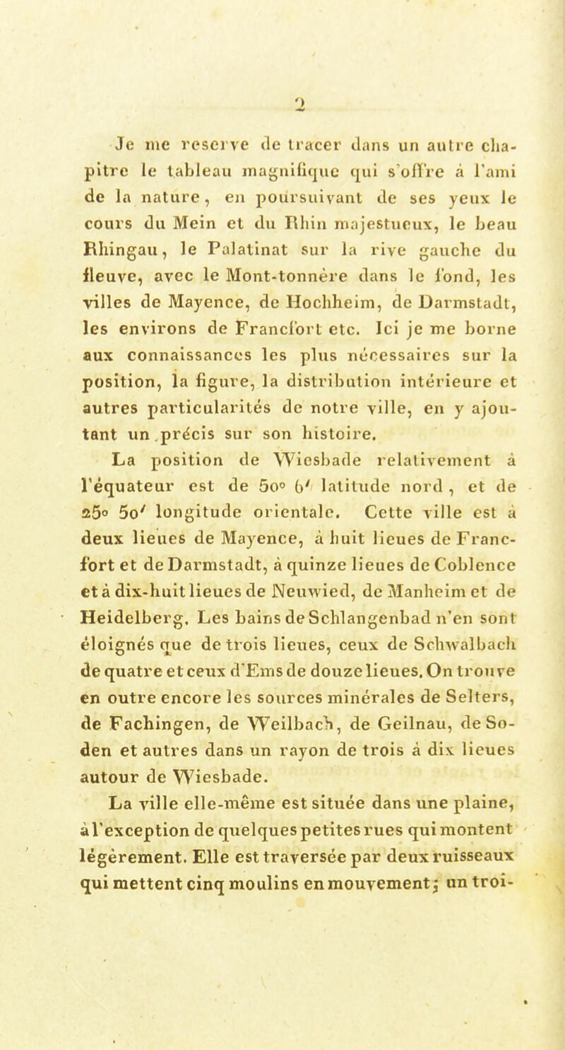 Je me reserve de tracer dans un aulre clia- pitre le tableau magnifiquc qui s'ollre a l'ami de la nature, en poursuivant de ses yeux le cours du Mein et du Rhin majestueux, le beau Rhingau, le Palatinat sur la rive gauche du fleuve, avec le Mont-tonnere dans le fond, les villes de Mayence, de Hochheim, de Darmstadt, les environs de Francfort etc. Ici je me borne aux connaissances les plus nccessaires sur la position, la figure, la distribution interieure et autres particularity de notre ville, en y ajou- tant un.precis sur son bistoire. La position de Wiesbade relativement a l'equateur est de 5o° b' latitude nord , et de 25° 5o' longitude orientalc. Cette ville est a deux lieues de Mayence, a buit lieues de Franc- fort et de Darmstadt, a quinze lieues de Coblence eta dix-huitlieues de Neuwied, de Manbeim et de Heidelberg, Les bains de Scblangenbad n'en sont eloignes que de trois lieues, ceux de Schwalbach de quatre et ceux d'Ems de douze lieues. On trou ve en outre encore les sources minerales de Selters, de Fachingen, de Weilbach, de Geilnau, de So- den et autres dans un rayon de trois a dix lieues autour de Wiesbade. La ville elle-meme est situee dans vine plaine, al'exception de quelquespetitesrues quimontent legerement. Elle esttraverseepar deux ruisseaux qui mettent cinq moulins enmouvementj un troi-