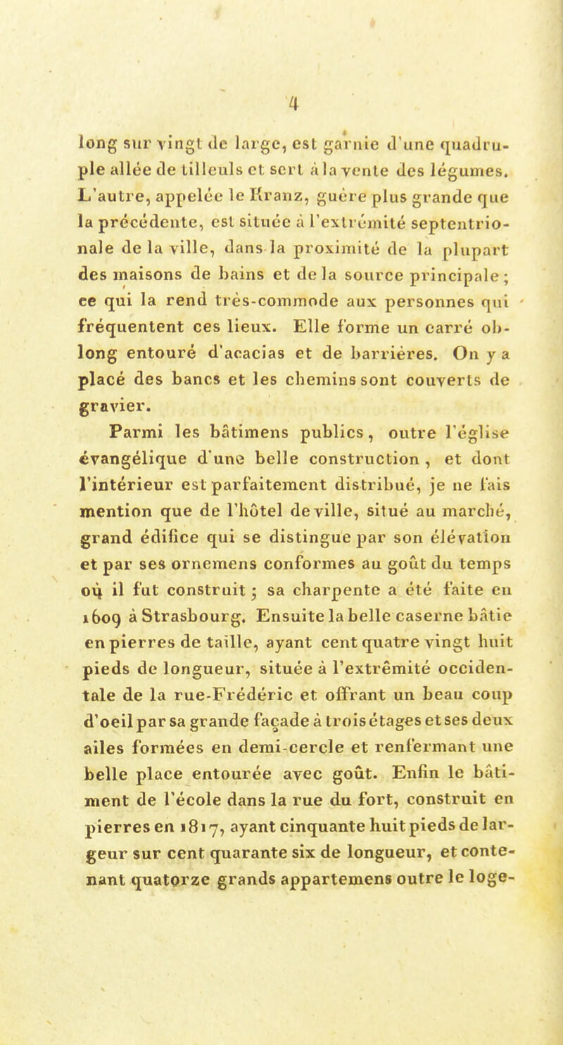 long sur vingl tie large, est garnie dune quadru- ple allee de tilleuls et sort a la vente des legumes. L'autre, appelee le Kranz, guere plus grande que la precedente, est situee a Textremite septentrio- nale de la ville, dans la proximite de la plupart des maisons de bains et dela source principale; ee qui la rend tres-commode aux personnes qui f'requentent ces lieux. Elle forme un earre ob- long entoure d'aoacias et de barrieres. On y a place des bancs et les cbeminssont couyerts de gravier. Parmi les batimens publics, outre 1'eglise cvangelique d'une belle construction , et dont l'interieur est parfaitement distribue, je ne f'ais mention que de l'hotel de ville, situe au marche, grand edifice qui se distingue par son elevation et par ses ornemens conformes au gout du temps 014 il fut construit; sa charpente a ete f'aite eu 1609 a Strasbourg, Ensuite la belle caserne batie en pierres de taille, ayant cent quatre vingt buit pieds de longueur, situee a l'extremite occiden- tal de la rue-Frederic et offrant un beau coup d'oeilpar sa grande facade a troisetagesetses deux ailes formees en demi-cercle et renfermant une belle place entouree ayec gout. Enfin le bati- ment de Tecole dans la rue du fort, construit en pierres en 1817, ayant cinquante huit pieds de lar- geur sur cent quarante six de longueur, et conte- nant quatorze grands appartemens outre le loge-