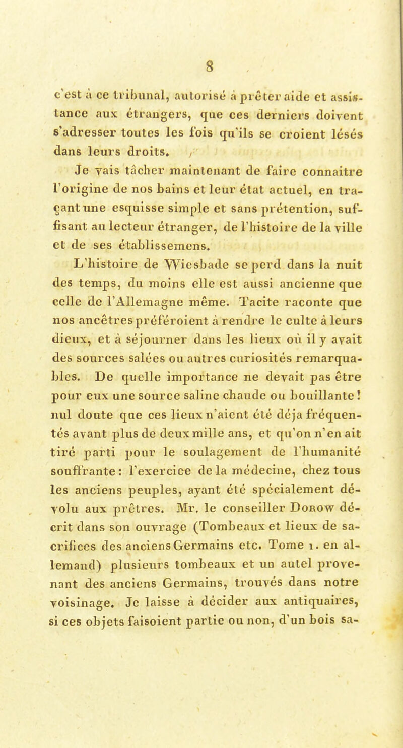 c'est a ce tribunal, autorise a preter aide et assis- tance aux etrangers, que ces derniers doivent s'adresser toutes les fois qu'ils se croient lesus dans leurs droits. Je vais tacher maintenant de faire connaitre l'origine de nos bains et leur etat actuel, en tra- cantune esquisse simple et sans pretention, suf- fisant au lecteur etranger, de Thistoire de la ville et de ses elablissemens. L'histoire de Wiesbade seperd dans la nuit des temps, du moins elle est aussi ancienne que celle de l'Allemagne meme. Tacite raconte que nos ancetres preferoient a rendre le culte a leurs dieux, et a sojourner dans les lieux oil il y avait des sources salees ou autres curiosites remarqua- bles. De quelle importance ne deyait pas etre pour eux une source saline cbaude ou bouillante! nul doute que ces lieux n'aient ete deja frequen- tes avant plus de deuxmille ans, et qu'onn'enait tire parti pour le soulagement de l'liumanite soufl'rante: Texercice de la medecine, chez tous les anciens peuples, ayant ete specialement de- volu aux pretres. Mr. le conseiller Dorow de- crit dans son ouvrage (Tombeaux et lieux de sa- crifices des anciens Germains etc. Tome 1. en al- lemand) plusieurs tombeaux et un autel prove- nant des anciens Germains, trouves dans notre voisinage. Je laisse a decider aux antiquaires, si ces objets faisoient partie ou non, d'un bois sa-