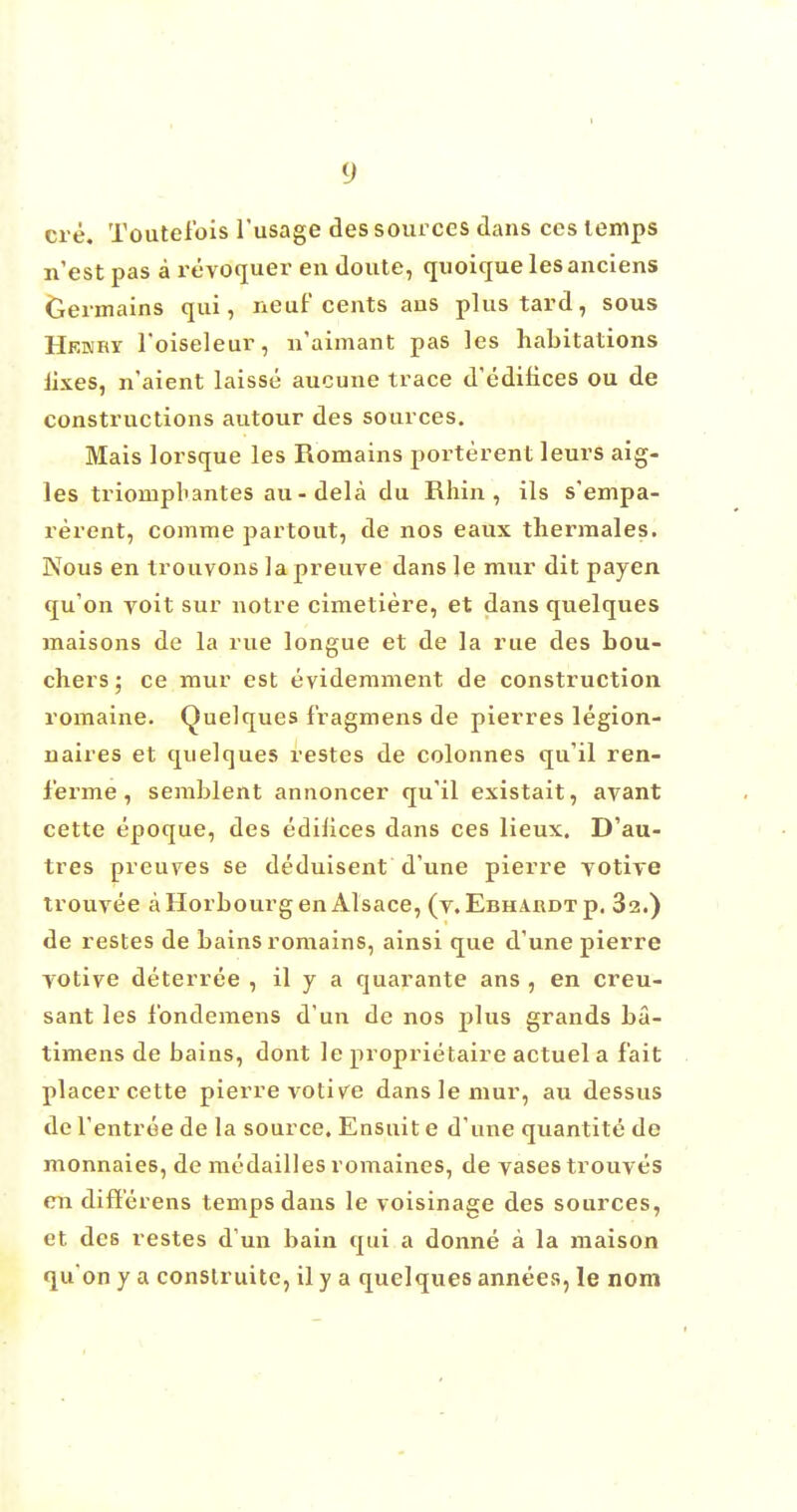 ere. Toutelbis l'usage des sources dans ces lemps n'est pas a revoquer en doute, quoique lesanciens Germains qui, neaf cents ans plustard, sous Hkkry l'oiseleur, n'aimant pas les habitations Jixes, n'aient laisse aucune trace d'editices ou de constructions autour des sources. Mais lorsque les Romains porterent leurs aig- les trionipl'antes au- dela du Rhin , ils s'empa- rerent, comme partout, de nos eaux tliermales. Nous en trouvons la preuve dans le raur dit payen qu'on voit sur notre cimetiere, et dans quelques maisons de la rue longue et de la rue des bou- chers; ce raur est evidemment de construction romaine. Quelques fragmens de pierres legion- naires et quelques restes de colonnes qu'il ren- f'erme, semblent annoncer qu'il existait, avant cette epoque, des edilices dans ces lieux. D'au- tres preuves se deduisent d'une pierre yotive trouvee aHorbourgen Alsace, (v. Ebhakdtp. 32.) de restes de bains romains, ainsi que d'une pierre yotive deterree , il y a quarante ans , en creu- sant les Ibndemens d'un de nos plus grands ba- timens de bains, dont le proprietaire actuel a fait placer cette pierre votive dans lemur, au dessus de l'entree de la source. Ensuit e d'une quantite de monnaies, de medailles romaines, de vases trouve's en diff'erens temps dans le voisinage des sources, et des restes d'un bain qui a donne a la maison qu on y a construite, il y a quelques annees, le nom