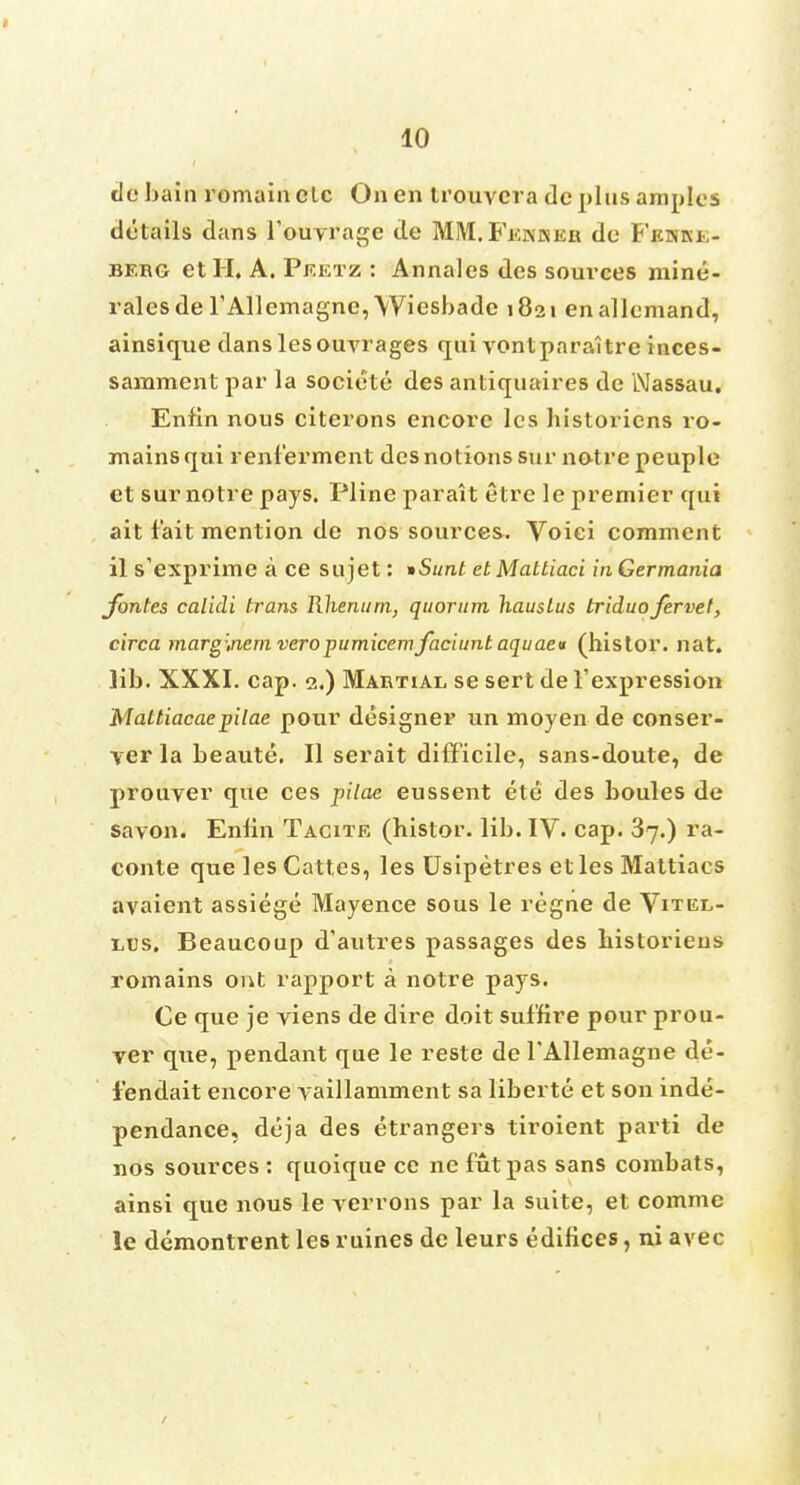 de bain remain clc On en trouvcra dc phis amplcs details dans l'ouvrage de MM. Feakkr de Fehke- berg etH. A. Peetz : Annales des sources mine- rales de rAllemagne,Wiesbade 1821 enallcmand, ainsique danslesouvrages qui vontparaitre inces- samment par la societe des antiquaires de Nassau. Enfin nous citerons encore les historiens ro- mainsqui renlerment des notions sur notre peuple et sur notre pays. Pline parait etre le premier qui ait fait mention de nos sources. Voici comment il s'exprime a ce snjet: *Sunt etMattiaci inGermania Jbntes calidi trans Rhenum, quorum hausLus triduo fervet, circa marg:,nem veropumicemfaciunt aquaeu (histor. nat. lib. XXXI. cap. 2.) Martial se sert de 1'expression Mattiacaepilae pour designer un rnoyen de conser- ver la beaute. II serait difficile, sans-doute, de prouver que ces pilae eussent ete des boules de savon. Enlin Tacite (bistor. lib. IV. cap. 37.) ra- conte que les Cattes, les Usipetres et les Mattiacs avaient assiege Mayence sous le regne de Vitel- lus. Beaucoup d'autres passages des bistoriens romains oat rapport a notre pays. Ce que je viens de dire doit suf'fire pour prou- yer que, pendant que le reste de l'Allemagne de- fendait encore yaillamment sa liberte et son inde- pendance, deja des etrangers tiroient parti de nos sources : quoique ce ne futpas sans combats, ainsi que nous le yerrons par la suite, et comme le demontrent les mines de leurs edifices, ni avec /