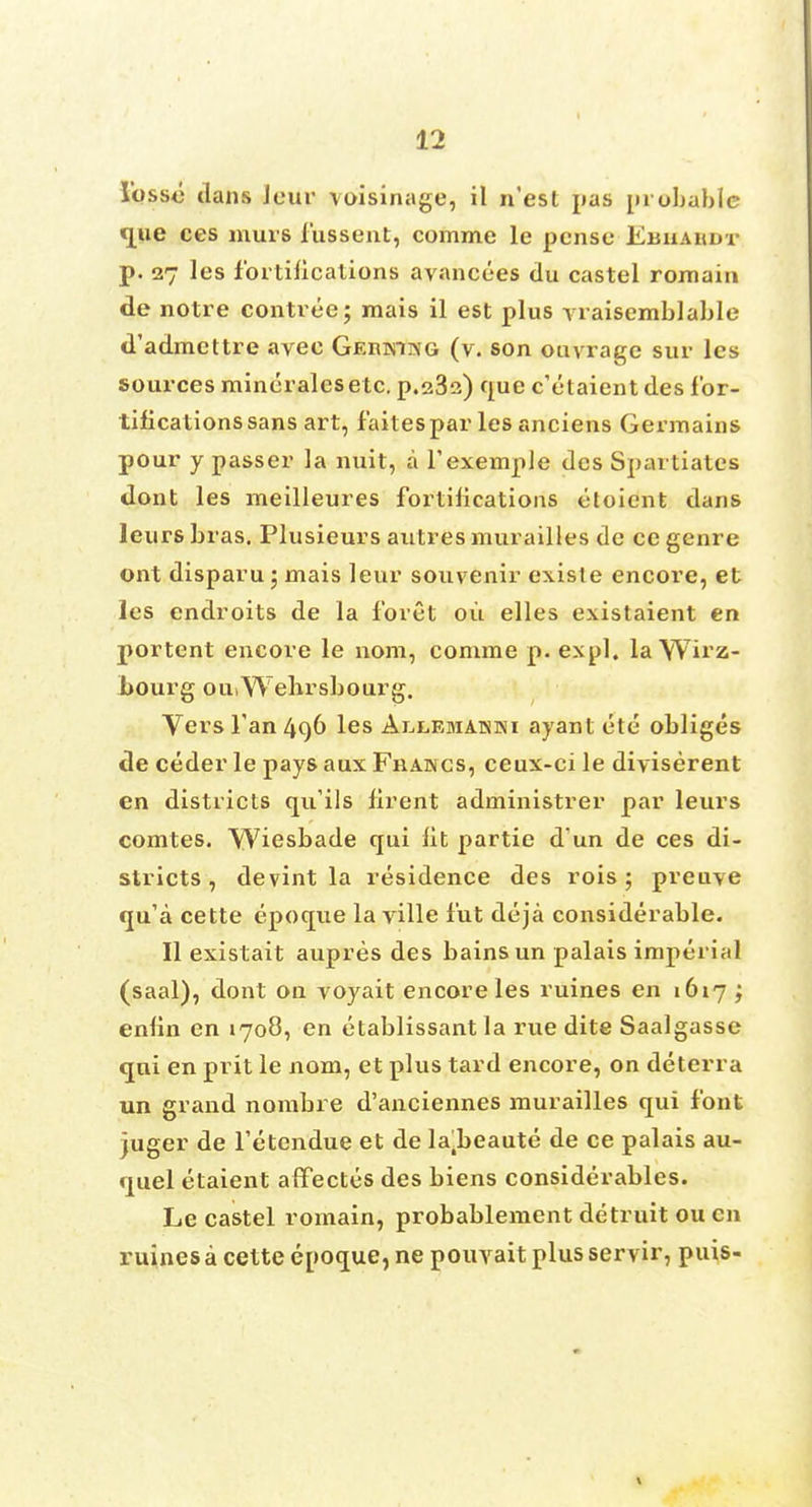 lbs so dans leur voisinage, il n'est pas probable que ces murs fussent, comme le pensc Ebhabdt p. 27 les fortifications avancees du castel romain de notre contree; mais il est plus vraisemblable d'admettre aveo Gerki^g (v. son ouvrage sur les sources mineralesetc. p.s32) que c'etaientdes for- tifications sans art, f'aitespar les anciens Germains pour y passer la nuit, a fexemple dcs Spartiatcs dont les meilleures fortifications etoient dans leurs bras. Plusieurs autres murailles de ce genre ont disparu ; mais leur souvenir existe encore, et les endroits de la forct oil elles existaient en portent encore le nom, comme p. expl. la Wh'z- bourg ou.Wehrsbourg. Vers Tan 496 les Ai-,lemanki ayant ete obliges de ceder le pays aux Fhancs, ceux-ci le diviserent en districts qu'ils firent adniinistrer par leurs comtes. Wiesbade qui lit partie d un de ces di- stricts , devint la residence des rois ; preuve qu'a cette epoque la ville fut deja considerable. II existait aupres des bains un palais imperial (saal), dont on voyait encore les ruines en 1617 ; enfin en 1708, en etablissant la rue dite Saalgasse qui en prit le nom, et plus tard encore, on deterra un grand nombre d'anciennes murailles qui font juger de Fetendue et de la.beaute de ce palais au- quel etaient affectes des biens considerables. Le castel romain, probablement detruit ou en ruines a cette epoque, ne pouvait plus servir, puis-