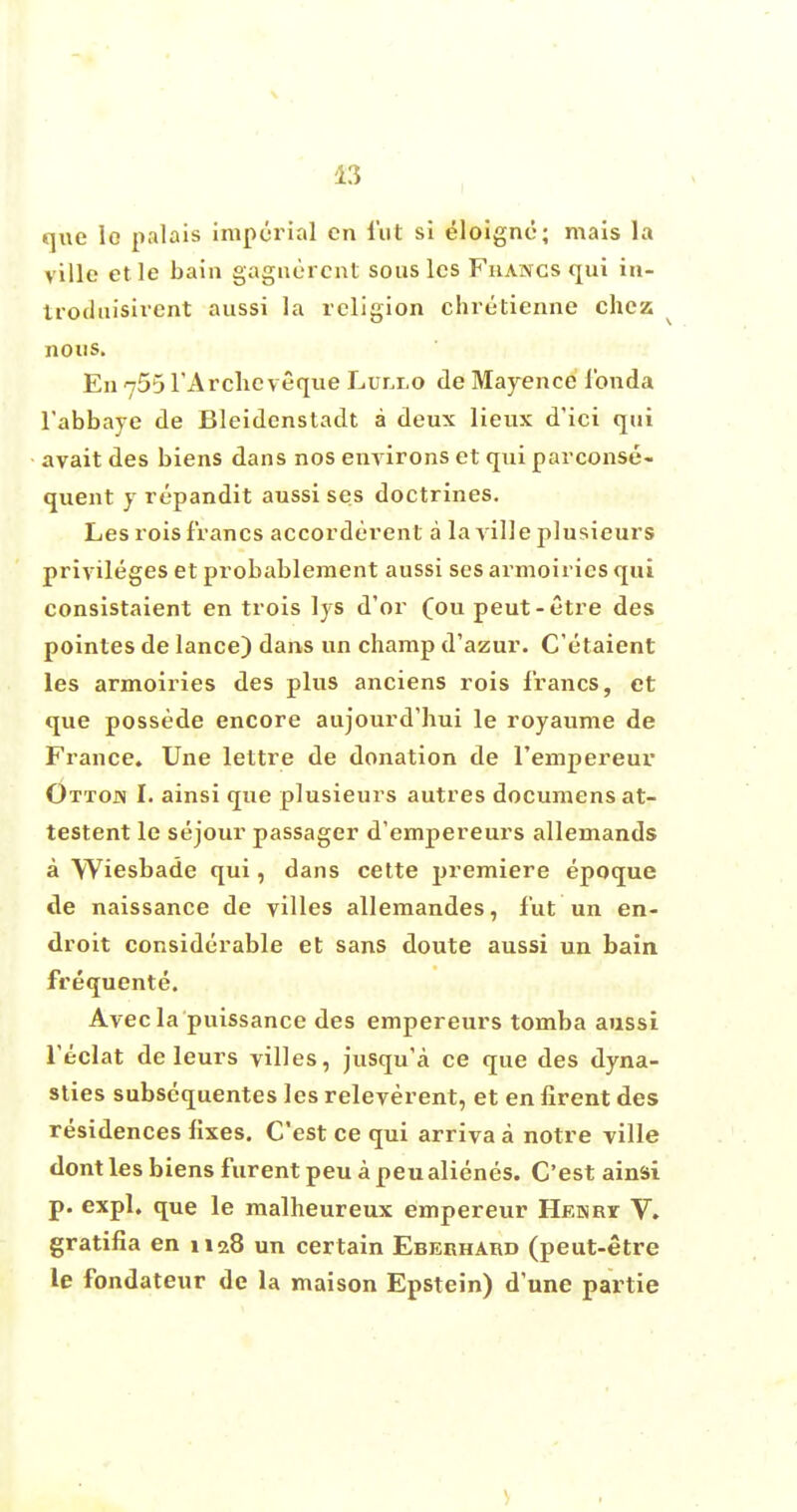 que lo palais imperial en fut si eloigne; mais la ville et le bain gagnercnt sous les Fiiancs qui in- troduisirent aussi la religion chretienne chcz. nous. En 755 l'Archcveque Lurxo de Mayence londa l'abbaye de Bleidenstadt a deux lieux d'ici qui avait des biens dans nos environs et qui parconse- quent y repandit aussi ses doctrines. Les rois francs accorderent a la ville plusieurs privileges et probableraent aussi ses armoirics qui consistaient en trois lys d'or (ou peut-etre des pointes de lance) dans un champ d'azur. C'etaient les armoiries des plus anciens rois francs, et que possede encore aujourd'hui le royaume de France. Une lettre de donation de l'empereur Ottojn I. ainsi que plusieurs autres documens at- testent le sejour passager d'empereurs allemands a Wiesbade qui, dans cette premiere epoque de naissance de villes allemandes, lut un en- droit considerable et sans doute aussi un bain frequente. Avec la puissance des empereurs tomba aussi Teclat de leurs villes, jusqu'a ce que des dyna- sties subsequentes les releverent, et en firent des residences fixes. C'est ce qui arriva a notre ville dont les biens furent peu a peualienes. C'est ainsi p. expl. que le malheureux empereur Henrt V. gratifia en H28 un certain Eberhard (peut-etre le fondateur de la maison Epstein) dune partie
