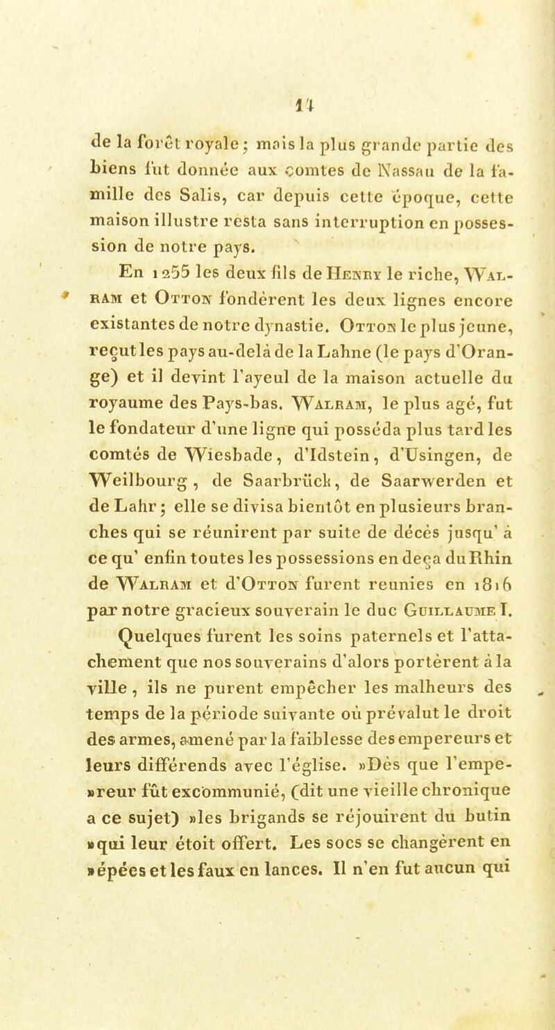 11 de la forth royale; mais la plus grandc partie des biens fut donnee aux comtes de Nassau de la fa- mille des Salis, car depuis cette epoque, cette maison illustre resta sans interruption en posses- sion de notre pays. En 1255 les deux Ills de Hekry le riche, Wal- ram et Otton fonderent les deux lignes encore existantesde notre dynastie. Ottos leplus jeune, recutles pays au-delade la Lahne (le pays d'Oran- ge) et il deyint Tayeul de la maison actuelle du royaunie des Pays-bas. Walram, le plus age, fut le fondateur d'une ligne qui posseda plus tard les comtes de Wiesbade, d'Idstein, d'Usingen, de Weilbourg , de Saarbriick, de Saarwerden et de Lahr; elle se divisa bientot en plusieurs bran- ches qui se reunirent par suite de deces jusqu' a ce qu' enfin toutes les possessions en deea duRhin, de Walram et d'OTTON furent reunies en 1816 pax notre gracieux souverain le due GuiLt.AuaiE I. Quelques furent les soins paternels et l'atta- cliement que nos souverains d'alors porterent a la ville , ils ne purent empecher les malheurs des temps de la periode suivante ouprevalut le droit des armes, amene par la faiblesse des empereurs et leurs differends avec Teglise. »Des que Tempe- ureur fut excommunie, (dit une yieille cbronique a ce sujet) »les brigands se rejouirent du butin »qui leur etoit offert. Les socs se changerent en • epees et les faux en lances. II n'en fut aucun qui
