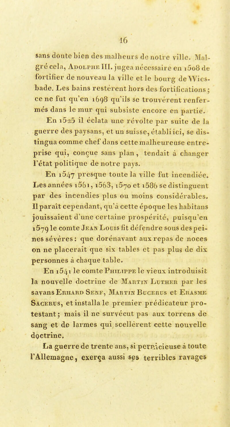 sans clontc bien des malheurs de notre villc. Mal- gre cela, AuoLniE III. jugeanuccssaire en i5o8 de fortifier de nouveau la ville ct le bourg deWics- bade. Les bains resterent hors des fortifications ; ce ne fut qu'en 1698 qu'ils se trouverent renfer- mes dans le mur qui subsiste encore en partie. En i5a5 il eclata une revolte par suite de la guerre des paysans, et un Suisse, etabli ici, se dis- tingua comme chef dans cette malheureuse entre- prise qui, concue sans plan, tendait a changer l'etat politique de notre pays. En 1547 presque tonte la ville fut incendiee. Lesannees i5()i, i563,1670 et i586 se distinguent par des incendies plus ou moins considerables. Ilparait cependant, qu'a cette epoque les habitans jouissaient d'une certaine prosperite, puisqu'en i57gle comte Jeak Louis fit defendre sous despei- nesseveres: que dorenavant auxrepas de noces on ne placerait que six tables et pas plus de dix personnes a chaque table. En i54i le comte Philippe le vieux introduisit la nouyelle doctrine de Martin Lather par les savansEnnARD Sekf, Martin Bucerus et Erasme Sagerus, et installa le premier predicateur pro- testant; mais il ne survecut pas aux torrens de sang et de Iarmes qui, scellerent cette nouvelle doctrine. La guerre de trente ans, si pernAcieuse a toute rAllemagne, exer^a aussi ses terribles rayages