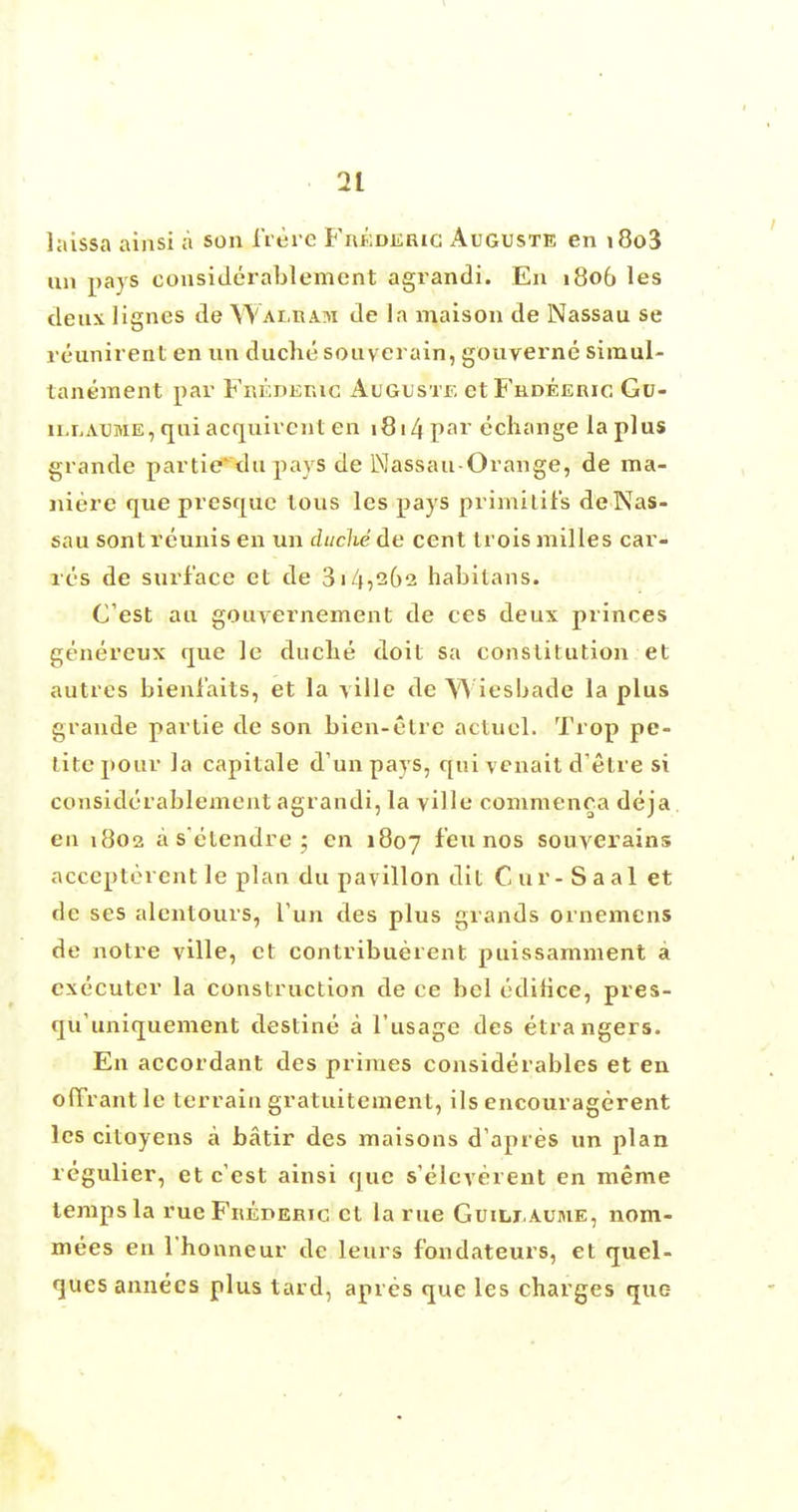 laissa ainsi a son frere Fkbidjerig Auguste en i8o3 tin pays considerablement agrandi. En 1806 les deux lignes de Waeradi de la maison de Nassau se reimirent en un duche souverain, gouverne simul- tanement par Frederic Auguste et Frdeeric Gu- ilraume, qui acquircnt en 1814 par echange la plus grande partie* du pays de Nassau-Orange, de ma- niere que presque tons les pays primitit's deNas- sau sontreunis en un duchede cent trois milles car- res de surface et de 31452612 habitans. Cest au gouvernement de ces deux princes genereux que le duche doit sa constitution et autres bieniaits, et la yille de ~W iesbade la plus grande partie de son bien-etre actuel. Trop pe- tite pour la capitale d'unpays, qui venait d'etre si considerablement agrandi, la yille commenca deja en 1802 a s'etendre ; en 1807 ^eu nos souverains accepterent le plan du pavilion dit Cur - Saal et de ses alentours, Tun des plus grands ornemens de notre ville, et contribuerent puissamment a executor la construction de ce bel edifice, pres- qu'uniquement destine a l'usage des etrangers. En accordant des primes considerables et en ofTrantle terrain gratuitement, ils encouragerent les citoyens a batir des maisons dVpres un plan regulier, et c'est ainsi que s'eleverent en meme temps la rue Frederic et la rue Guilj.auime, nom- inees en l'honneur de leurs fondateurs, et quel- ques annecs plus tard, apres que les charges que