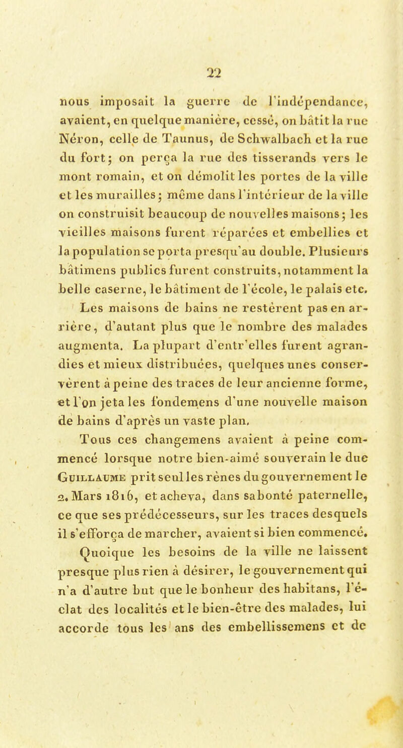 nous imposait la guerre tie l'independance, avaient, en quelque maniere, cessu, on batit la rue Neron, celle tie Taunus, de Schwalbach et la rue du fort; on perea la rue des tisserands vers le mont romain, et on demolitles portes de laville et les murailles; mume dans Tinterieur de laville on construisit beaucoup de nouvelles maisons; les vieilles maisons furent reparees et embellies et la population se porta presqifau double. Plusieurs batimens publics furent construits, notamment la belle caserne, le batiment de fecole, le palais etc. Les maisons de bains ne resterent pas en ar- riere, d'autant plus que le nombre des malades augmenta. La plupart d'entr'elles furent agran- dies et mieux distribuees, quelquesunes conser- verent a peine des traces de leur ancienne forme, etfon jetales fonderoens d'une nouvelle maison de bains d'apres un vaste plan. Tous ces changemens avaient a peine com- mence lorsque notre bien-aime souverain le due Guillaume pritseullesrenes dugouvernement le a. Mars 1816, etacheva, dans sabonte paternelle, ce que ses predecesseurs, sur les traces desquels il s'efforca de marcher, avaient si bien commence. Quoique les besoins de la ville ne laissent presque plusrien a desirer, le gouvernementqui n'a d'autre but quelebonheur des habitans, l'e- clat des localites et le bien-etre des malades, lui accorde tous les ans des embellissemens ct dc 1
