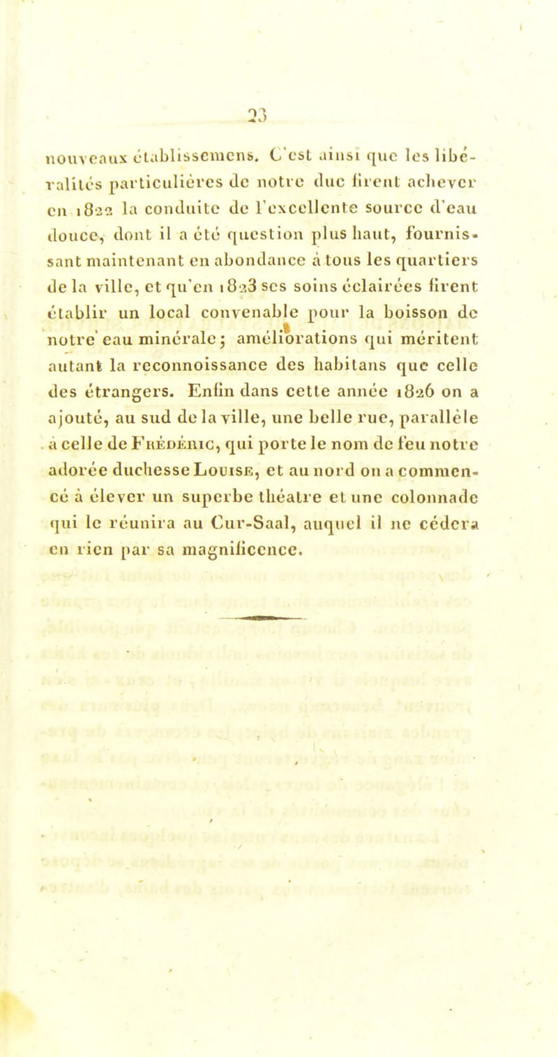 nouveaux etablissemens. Cost ainsi que les libe- ralises particulieres dc notre due lirent achever cn 182a la conduitc dc Texcellente source d'eau douce, dont il a eto question plus haut, fournis. sant maintenant en abondance atous les quartiers de la ville, et qu'en i8^3 scs soins eclairees lirent etablir un local convenable pour la boisson de notre eau minerale; ameliorations qui meritent autant la reconnoissance des habilans que celle des etrangers. Enlin dans cette annee 1826 on a ajoute, au sud delayille, une belle rue, parallele a celle de Frederic, qui porte le nom de leu notre adoree duehesse Louise, et aunord on a commen- ce a clever un supcrbe theatre et une colonnade qui le reunira au Cur-Saal, auquel il ne cedcra cn ricn par sa magniliccnce.