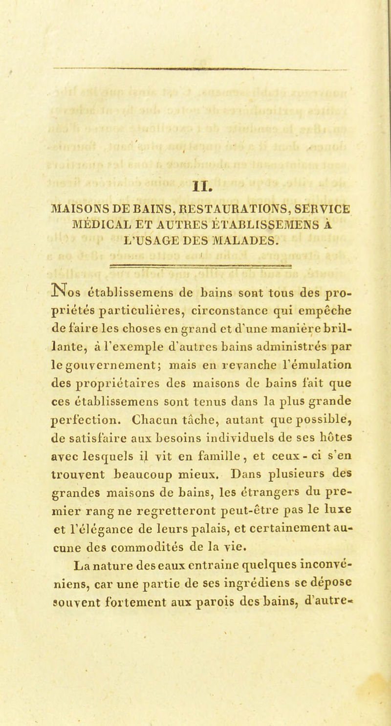 II MAISONS DE BAINS, RESTAURATIONS, SERVICE MEDICAL ET AUTRES ETABLISSEMENS A L'USAGE DES MALADES. Nos etabHssemens de bains sont tous des pro- prietes particulieres, circonstance qui empeche de fa ire les choses en grand et d'une maniere bril- lante, a fexemple d'autres bains administres par le gouvernement; niais en revanche Temulation des propriotaires des maisons de bains fait que ces etablissemens sont terms dans la plus grande perfection. Chacun tache, autant que possible, de satisfaire aux besoins individuels de ses hotes avec lesquels il yit en famille, et ceux-ci s'en trouvent beaucoup mieux. Dans plusieurs des grandes maisons de bains, les etrangers du pre- mier rang ne regretteront peut-etre pas le luxe et l'elegance de leurs palais, et certainement au- cune des commodites de la vie. La nature deseaux entraine quelques inconve- niens, car une partic de ses ingrediens se depose souyent fortement aux parois des bains, d'autre-