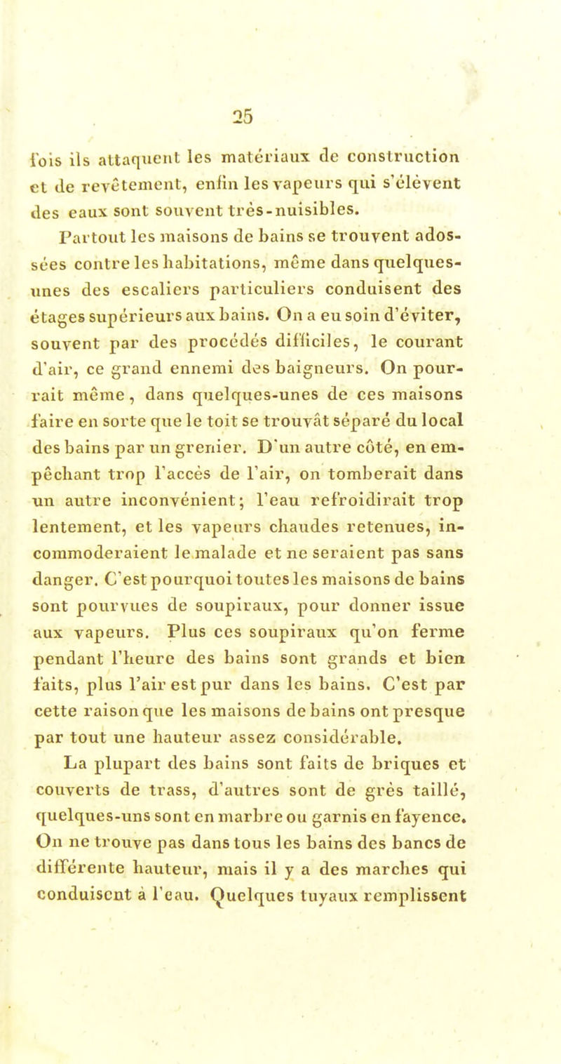 iois ils attaquent les materiaux de construction et de revetement, enh'n les vapeurs qui s'elevent des eaux sont souvent tres-nuisibles. Partout les maisons de bains se trouyent ados- sees contre les habitations, meme dans quelques- unes des escaliers particuliers conduisent des e tages superieurs aux bains. On a eu soin d'eviter, souvent par des procedes dif'liciles, le courant d'air, ce grand ennemi des baigneurs. On pour- rait meme, dans quelques-unes de ces maisons f aire en sorte que le toit se trouyat separe du local des bains par un grenier. D'un autre cote, en em- pechant trop Faeces de Tair, on tomberait dans un autre inconvenient; l'eau ref'roidirait trop lentement, et les vapeurs chaudes retenues, in- commoderaient le malade et ne seraient pas sans danger. C estpourquoitoutesles maisons de bains sont pourvues de soupiraux, pour donner issxie aux vapeurs. Plus ces soupiraux qu'on ferme pendant l'lieure des bains sont grands et bien faits, plus l'airestpur dans les bains. C'est par cette raisonque les maisons de bains ont presque par tout une hauteur assez considerable. La plupart des bains sont faits de briques et converts de trass, d'autres sont de gres taille, quelques-uns sont en marbre ou garnis en f'ayence. On ne trouve pas dans tous les bains des bancs de differente hauteur, mais il y a des marches qui conduisent a l'eau. Quelques tuyaux remplissent