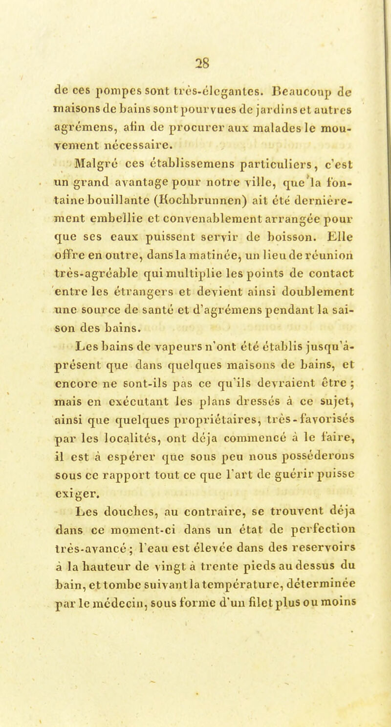 de ces pompes sont tres-elcgantcs. Beaucoup tie maisons de bains sont pourvues de jardins et autrcs agremens, alin de procurer aux malades le mou- vement necessaire. Malgre ces etablissemens particuliers, c'est un grand avantage pour notre ville, que'la f'on- taine bouillante (Kocbbrunnen) ait ete derniere- ment embellie et convenablement arrangee pour que ses eaux puissent seryir de boisson. Elle offre en outre, dans la matinee, un lieude reunion tres-agreable qui multiplie les points de contact entre les etrangers et deyient ainsi doublement unc source de sante et d'agremens pendant la sai- son des bains. Les bains de vapeurs n'ont ete etablis jusqu'a- present que dans quelques maisons de bains, et encore ne sont-ils pas ce qu'ils devraient etre ; mais en executant les plans dresses a ce sujet, ainsi que quelques proprietaires, tres-f'avorises par les localites, ont deja commence a le f'aire, il est a esperer que sous peu nous possederons sous ce rapport tout ce que l'art de guerir puisse exiger. Les douches, au contraire, se trouvent deja dans ce moment-ci dans un etat de perfection tres-avance; l eau est ele\ee dans des reservoirs a la hauteur de vingt a trente pieds au dessus du bain, ettombe suivantlatemperature, determinee par lemcdeciii, sous forme d'un filet plus oumoins