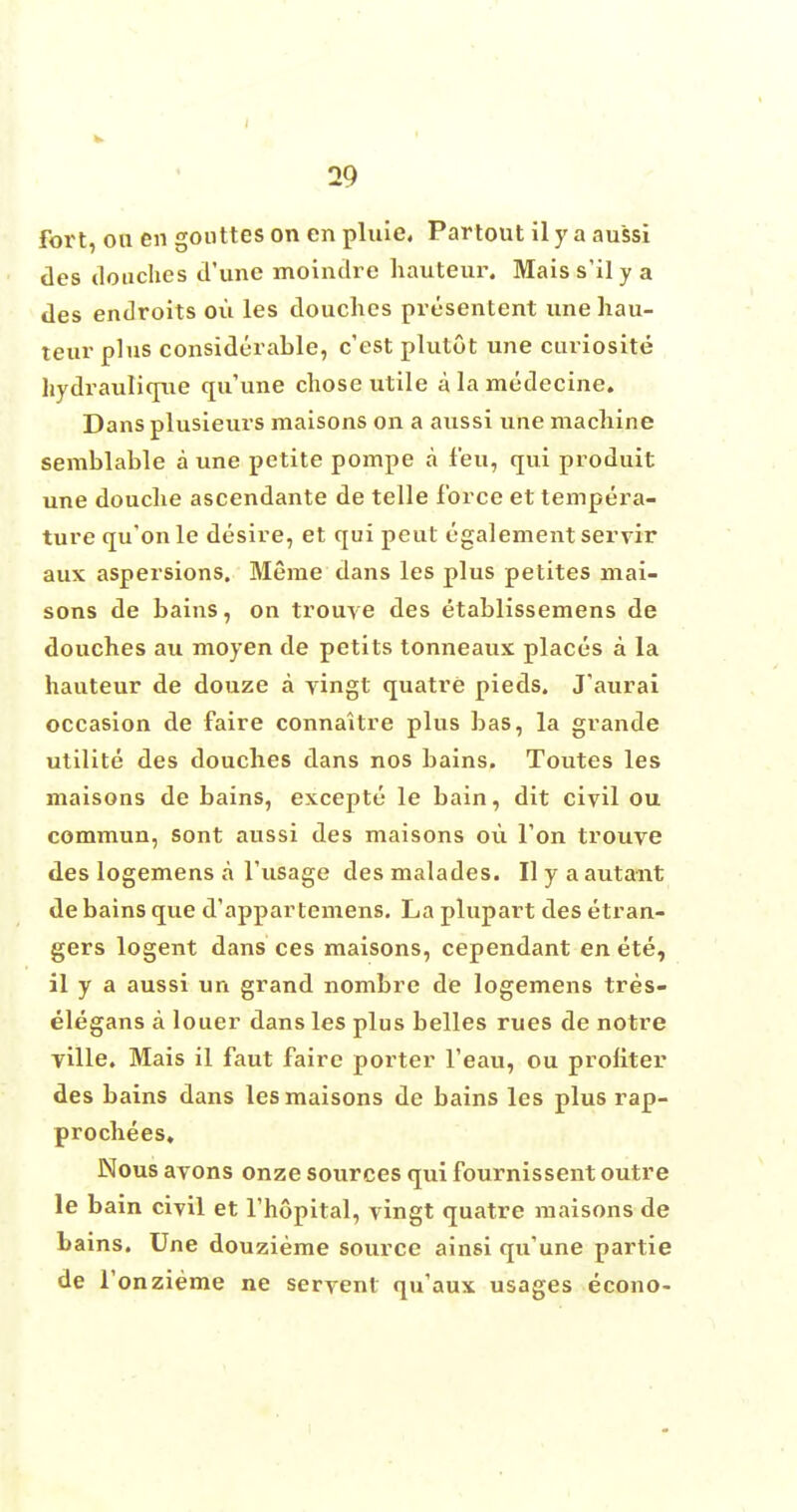 fort, ou en goiittes on en pluie, Partout il y a aussi ties douches d'une moindre hauteur. Mais s'il y a des endroits ou les douches presentent une hau- teur plus considerable, e'est plutot une curiosite hydraulique qu'une chose utile a la medecine. Dans plusieurs maisons on a aussi une machine semblable a une petite pompe a feu, qui produit une douche ascendante de telle force et tempera- ture qu'onle desire, et qui peut egalement servir aux aspersions. Meme dans les plus petites mai- sons de bains, on trouve des etablissemens de douches au moyen de petits tonneaux places a la hauteur de douze a yingt quatre pieds. J'aurai occasion de faire connaitre plus bas, la grande utilite des douches dans nos bains. Toutes les maisons de bains, excepte le bain, dit civil ou commun, sont aussi des maisons ou Ton trouve des logemens a l'usage des malades. II y a autant de bains que d'appartemens. Laplupart desetran- gers logent dans ces maisons, cependant en ete, il y a aussi un grand nombre de logemens tres- elegans a louer dans les plus belles rues de notre yille. Mais il faut faire porter l'eau, ou proliter des bains dans les maisons de bains les plus rap- prochees. Nous avons onze sources qui fournissent outre le bain civil et l'hopital, vingt quatre maisons de bains. Une douzieme source ainsi qu'une partie de fonzieme ne servenl qu'aux usages econo-