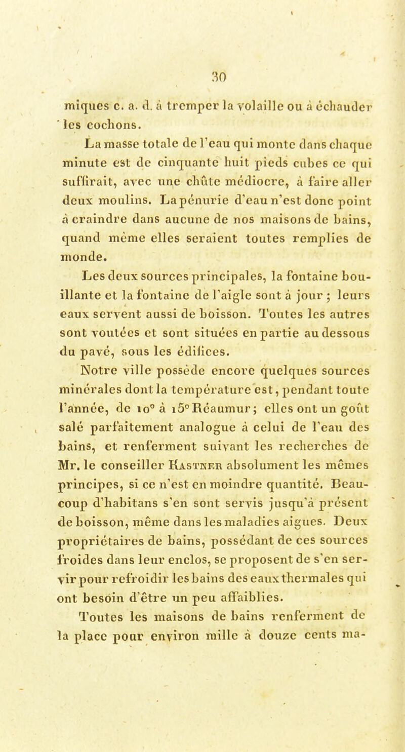 miques c. a. d. a trcmper la volaille ou a ecliauder ' lcs cochons. La masse totale de 1'eau qui monte dans cliaque minute est de cinquante huit pieds cubes ce qui suflirait, arec une chute mediocre, a f'aire aller deux moulins. Lapenurie d'eau n'est done point a craindre dans aucune de nos maisonsde bains, quand meme elles seraient toutes remplies de monde. Les deux sources principales, la fontaine bou- illante et la fontaine de l'aigle sont a jour ; leurs eaux servent aussi de boisson. Toutes les autres sont voutees et sont situees enpartie audessous du pave, sous les edifices. Notre ville possede encore quelques sources minerales dont la temperature est, pendant toute l'annee, de io° a i5°Reaumur; elles ont un gout sale parfaitement analogue a celui de l'eau des bains, et renf'erment suivant les recherches de Mr. le conseiller Kastkkr absolument les memes principes, si ce n'est en moindre quantite. Beau- coup d'habitans s'en sont seryis jusqu'a present de boisson, meme dans les maladies aigues. Deux proprietaires de bains, possedant de ces sources 1'roides dans leur enclos, se proposent de s'en ser- vir pour refroidir lesbains des eauxthermales qui ont besoin d'etre un peu affaiblies. Toutes les maisons de bains renfermcnt de la place pour environ millc a douze cents ma-