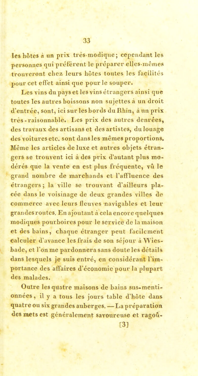 les hotes a un prix tres-modique; ccpendant les personnes qui pref'erent le preparer elles-memes trouveront chez leurs hotes toutes les facility's pour cet efFet ainsi que ppur le souper. Les Yins du pays et les vins etrangers ainsi que toutes les autres boissons non sujettes a un droit d'entree, sont, ici sur lesbords du Rhin, a un prix tres-raisonnable. Les prix des autres denrees, des travaux des artisans et des artistes, dulouage des voitures etc. sont dans les memes proportions* Meme les articles de luxe et autres objets etran- gers se trouvent ici a des prix d'autant plus mo- deres que la vente en est plus frequente, vu le grand nombre de marchands et l'affluence des etrangers; la yille se trouvant d'ailleurs pla- cee dans le voisinage de deux grandes villes de commerce avec leurs lleuves navigables et leur grandes routes. En ajoutant a cela encore quelques modiques pourboires pour le service de lamaison et des bains, chaque etranger peut f'acilement calculer d'avance leslrais de son sejour a Wies- bade, et Ton me pardonnera sans doute les details dans lesquels je suis entre, en considerant Tim- portance des affaires d'economie pour la plupart des malades. Outre lesquatre maisons de bains sus-menti- onnees, il y a tous les jours table d'hote dans quatre ou six grandes auberges. — La preparation des mets est generalcment savoureuse et ragou- [3]