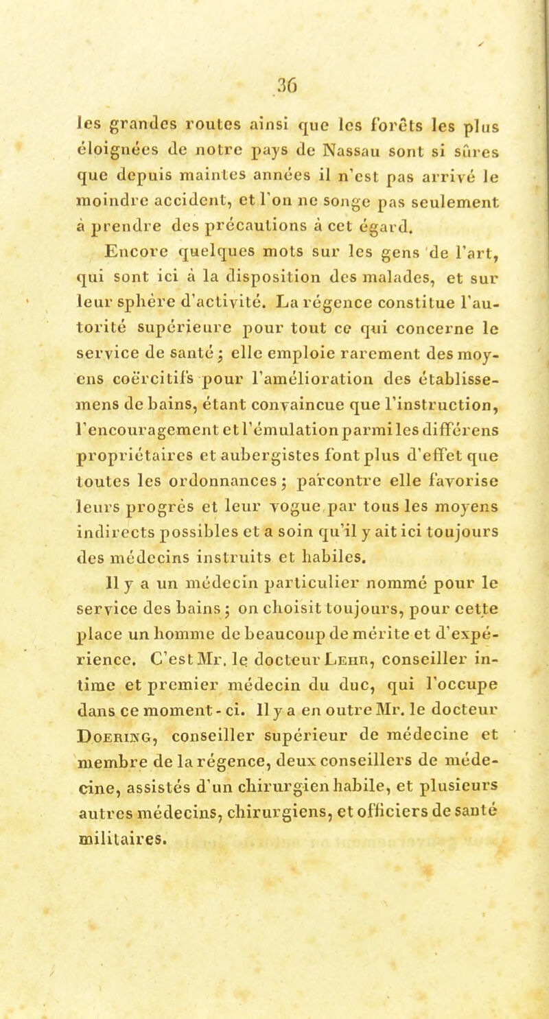 ies grandcs routes ainsi que lcs forets les plus eloignees <le notre pays de Nassau sont si sCires que depuis maintes annees il n'est pas arrive le moindre accident, et Ton ne songe pas seulement a prendre des precautions a cet egard. Encore quelques mots sur les gens de Tart, qui sont ici a la disposition des malades, et sur leur sphere d'activite. La regence constitue l'au- torite superieure pour tout ce qui concerne le service de sante; elle emploie rarement desmoy- ens coercitil's pour Farnelioration des etablisse- mens de bains, etant convaincue que l'instruction, Fencouragement etremulationparmilesdifFerens proprietaires et aubergistes font plus d'effet que loutes lcs ordonnances; parcontre elle f'avorise leurs progres et leur vogue par tous les moyens indirects possibles et a soin qu'il y ait ici toujours des medecins instruits et habiles. 11 y a un mcdecin particulier nomme pour le service des bains; on clioisit toujours, pour cette place un homme de beaucoup de merite et d'expe- rience. C'estMr. le docteur Lehii, conseiller in- time et premier medecin du due, qui Toccupe dans ce moment - ci. II y a en outre Mr. Ie docteur Doeriwg, conseiller superieur de medecine et membre de la regence, deux conseillers de mede- cine, assistes d'un cbirurgien habile, et plusieurs autres medecins, chirurgiens, et officiers de sante militaires.