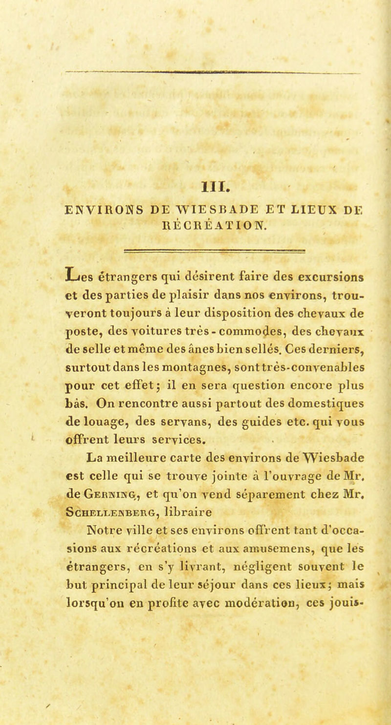 111. ENVIRONS DE WIESBADE ET LIEUX DE RECREATION. Les etrangers qui desirent faire des excursions et des parties de plaisir dans nos environs, trou- veront toujours a leur disposition des chevaux de poste, des voitures tres - commodes, des cheyaux de selle et meme des anes bien selles. Ces derniers, surtout dans les montagnes, sonttres-convenables pour cet effet; il en sera question encore plus bas. On rencontre aussi partout des domestiques de louage, des servans, des guides etc. qui vous offrent leurs services. La meilleure carte des environs de Wiesbade est celle qui se trouye jointe a l'ouvrage de Mr. de Germing, et qu'on vend separement chez Mr, Schellejnberg, libraire Notre ville et ses environs offrent t.ant d'occa- sions aux recreations et aux amusemens, que les etrangers, en sy livrant, negligent souvent le but principal de leur se jour dans ces lieux; mais lorsqu'on en profile avec moderation, ces jouis-